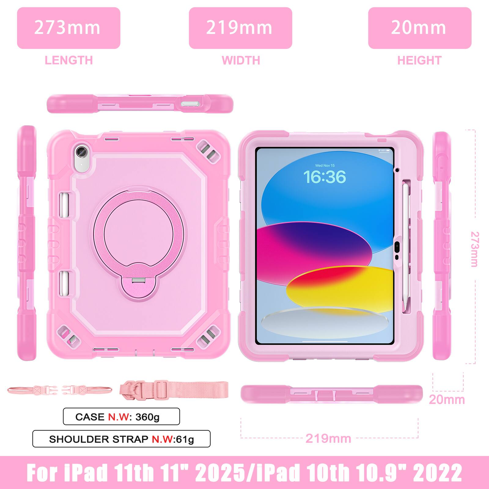 273mm 219mm 20mm  
LENGTH WIDTH HEIGHT  
CASE N.W: 360g  
SHOULDER STRAP N.W: 61g  
For iPad 11th 11" 2025 / iPad 10th 10.9" 2022