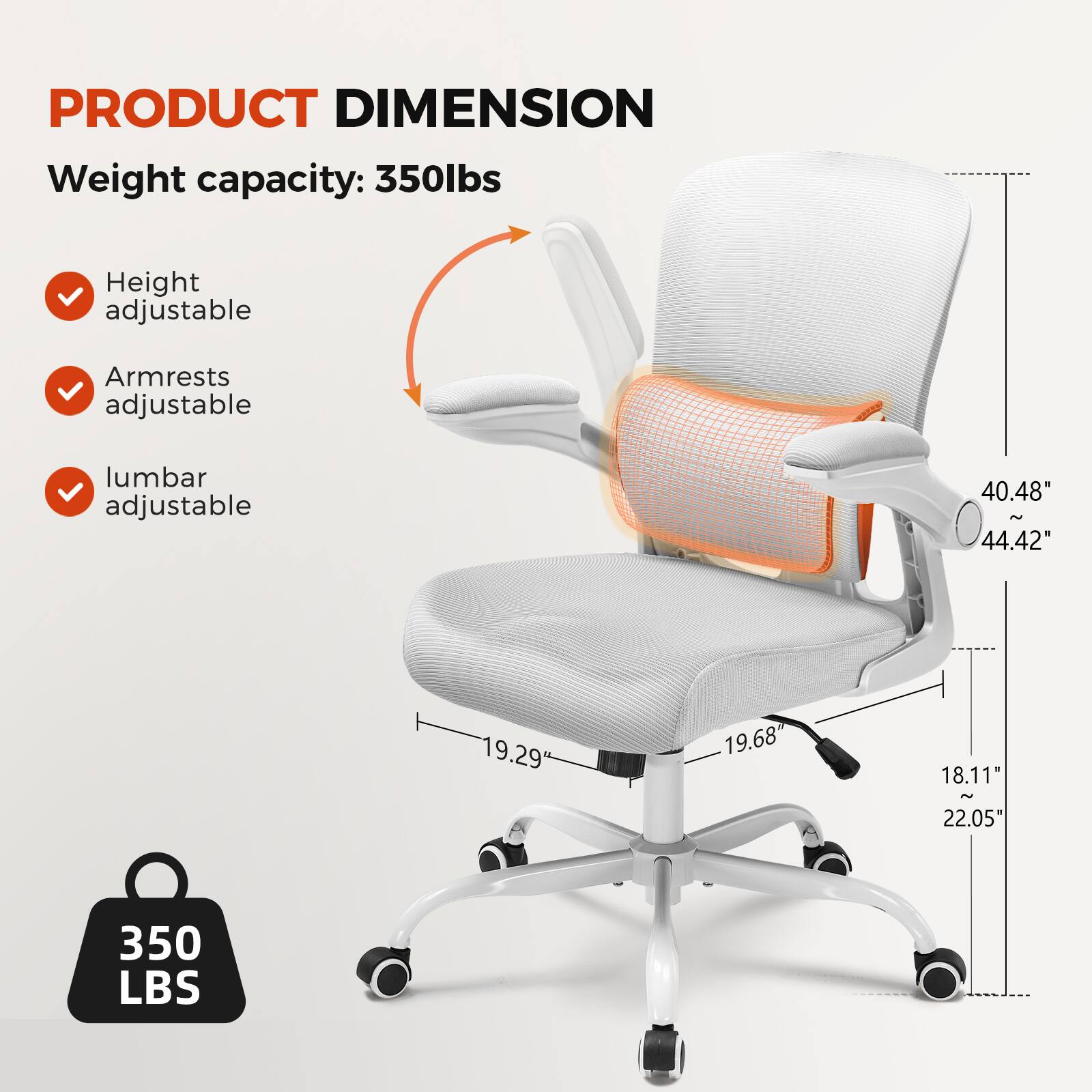 PRODUCT DIMENSION
Weight capacity: 350lbs
Height adjustable
Armrests adjustable
Lumbar adjustable
40.48" - 44.42"
19.29
19.68
18.11" - 22.05"
350 LBS
