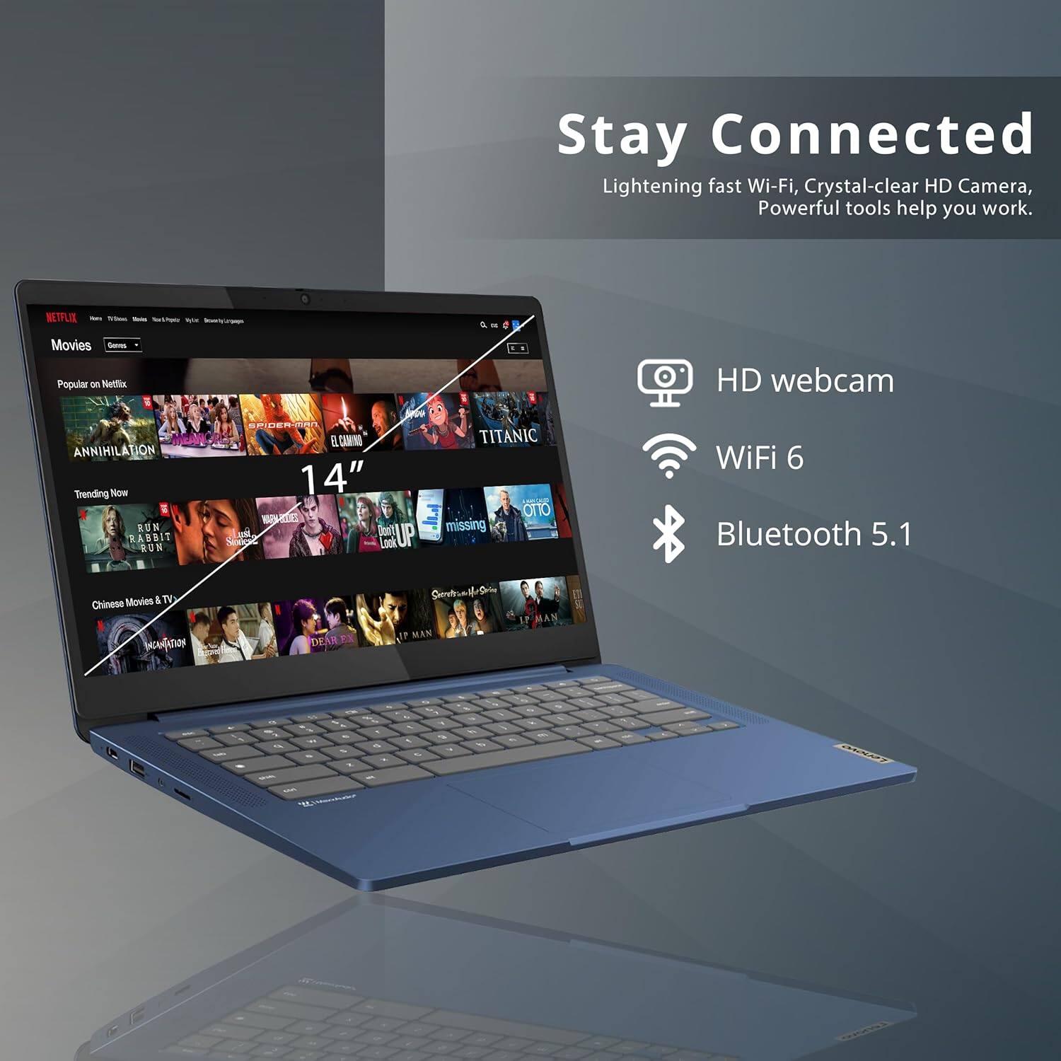 Stay Connected
Lightening fast Wi-Fi, Crystal-clear HD Camera, Powerful tools help you work.

HD webcam
WiFi 6
Bluetooth 5.1

Movies
Popular on Netflix
Trending Now
14"

Chinese Movies & TV

Annihilation
Clown
Up
Rabbit
Run
Missing
Titanic
Deadpool
Look Up
Woman
The Man

- - -