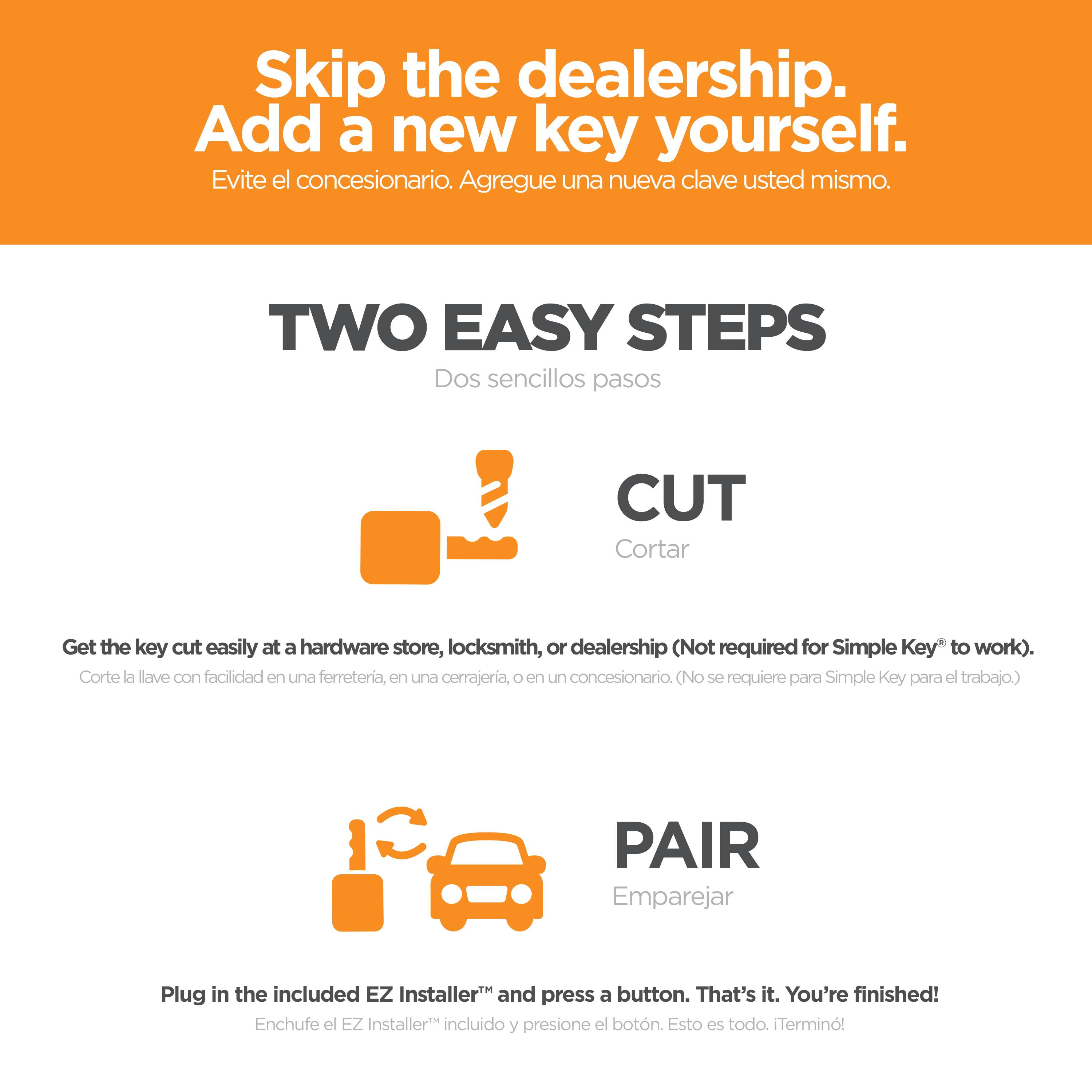 Skip the dealership.  
Add a new key yourself.  
Evite el concesionario. Agregue una nueva clave usted mismo.  

TWO EASY STEPS  
Dos sencillos pasos  

CUT  
Cortar  

Get the key cut easily at a hardware store, locksmith, or dealership (Not required for Simple Key® to work).  
Corte la lave con facilidad en una ferreteria, en una cerrajeria, o en un concesionario. (No se requiere para Simple Key® para el trabajo.)  

PAIR  
Emparejar  

Plug in the included EZ Installer™ and press a button. That's it. You're finished!  
Enchufe el EZ Installer™ incluido y presione el botón. Esto es todo. ¡Termino!