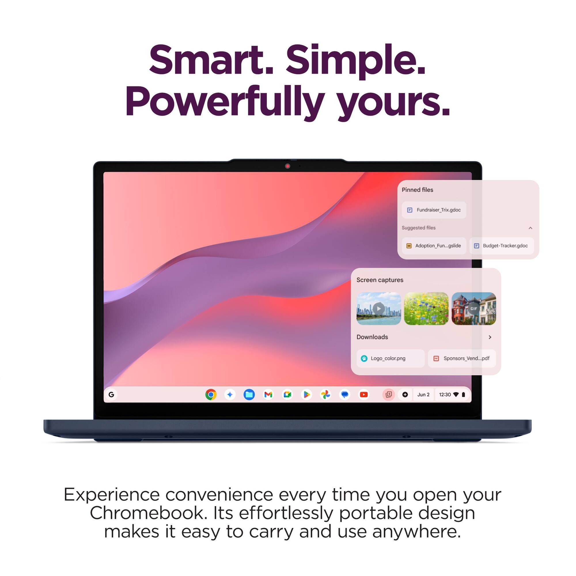 Smart. Simple. Powerfully yours.

Pinned files
- Fundraiser_Tria.gdoc

Suggested files
- Adoption_Pun.gslide
- Budget-Tracker.gdoc

Screen captures
- Downloads
  - Logo_color.png
  - Sponsors_Vend_por.pdf

Experience convenience every time you open your Chromebook. Its effortlessly portable design makes it easy to carry and use anywhere.