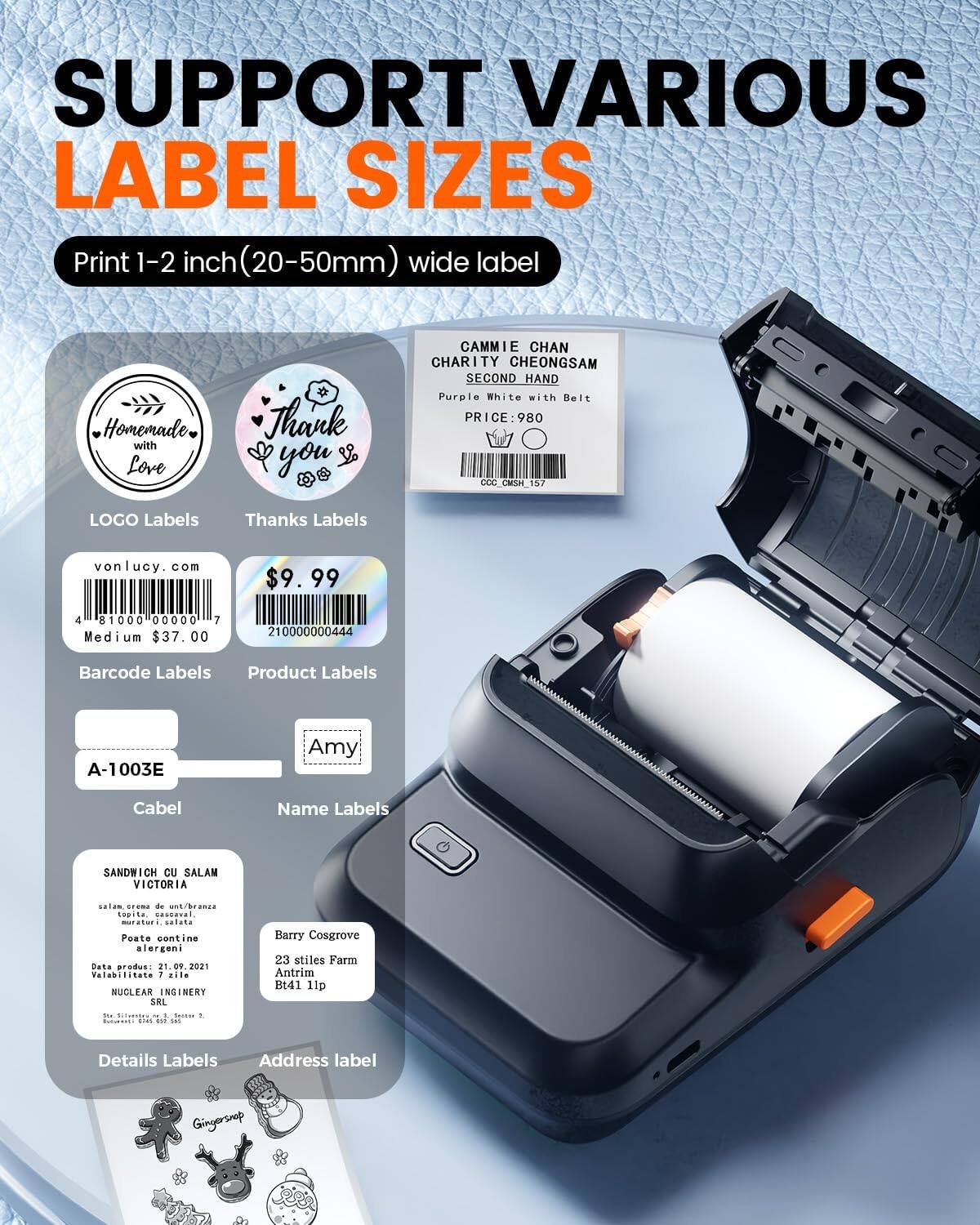 SUPPORT VARIOUS LABEL SIZES  
Print 1-2 inch (20-50mm) wide label

- LOGO Labels
  - Homemade with Love

- Thanks Labels
  - Thank you

- Barcode Labels
  - vonlucy.com
  - $9.99
  - Medium $37.00

- Product Labels
  - A-1003E

- Name Labels
  - Amy

- Details Labels
  - SANDWICH CU SALAM VICTORIA
    - salam crema de un/branza
    - toacă, cascauvel, muraturi, salata
    - Poate conține alergeni
    - Data producții: 21.09.2021
    - Valabilitate: 7 zile
    - NUCLIFAR INGHERY SRL - CT

- Address label
  - Barry Cosgrove
  - 23 stiles Farm
  - Antrim
  - BT41 1LP

- CAMIE CHAN
  - CHARITY CHEONGSAM
  - SECOND HAND
  -