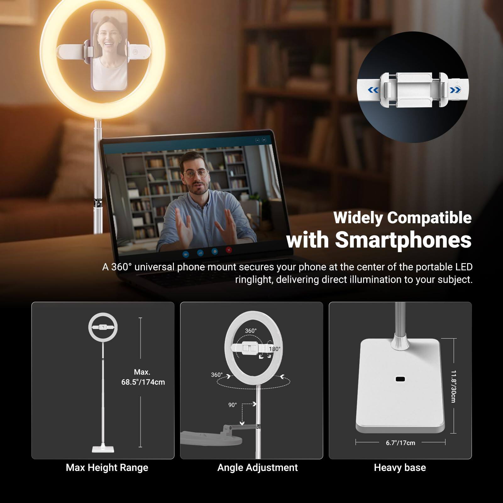 Widely Compatible with Smartphones

A 360° universal phone mount secures your phone at the center of the portable LED ringlight, delivering direct illumination to your subject.

- Max Height Range: 68.5"/174cm
- Angle Adjustment: 360°, 180°, 90°
- Heavy base: 11.8"/30cm, 6.7"/17cm