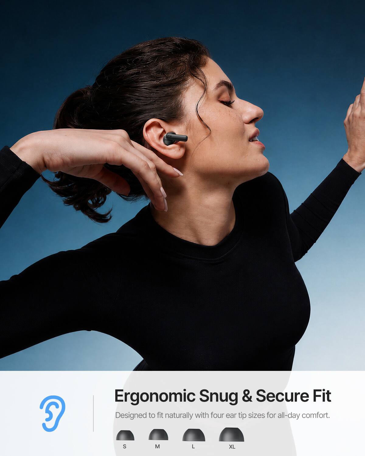 Ergonomic Snug & Secure Fit  
Designed to fit naturally with four ear tip sizes for all-day comfort.  
S M L XL