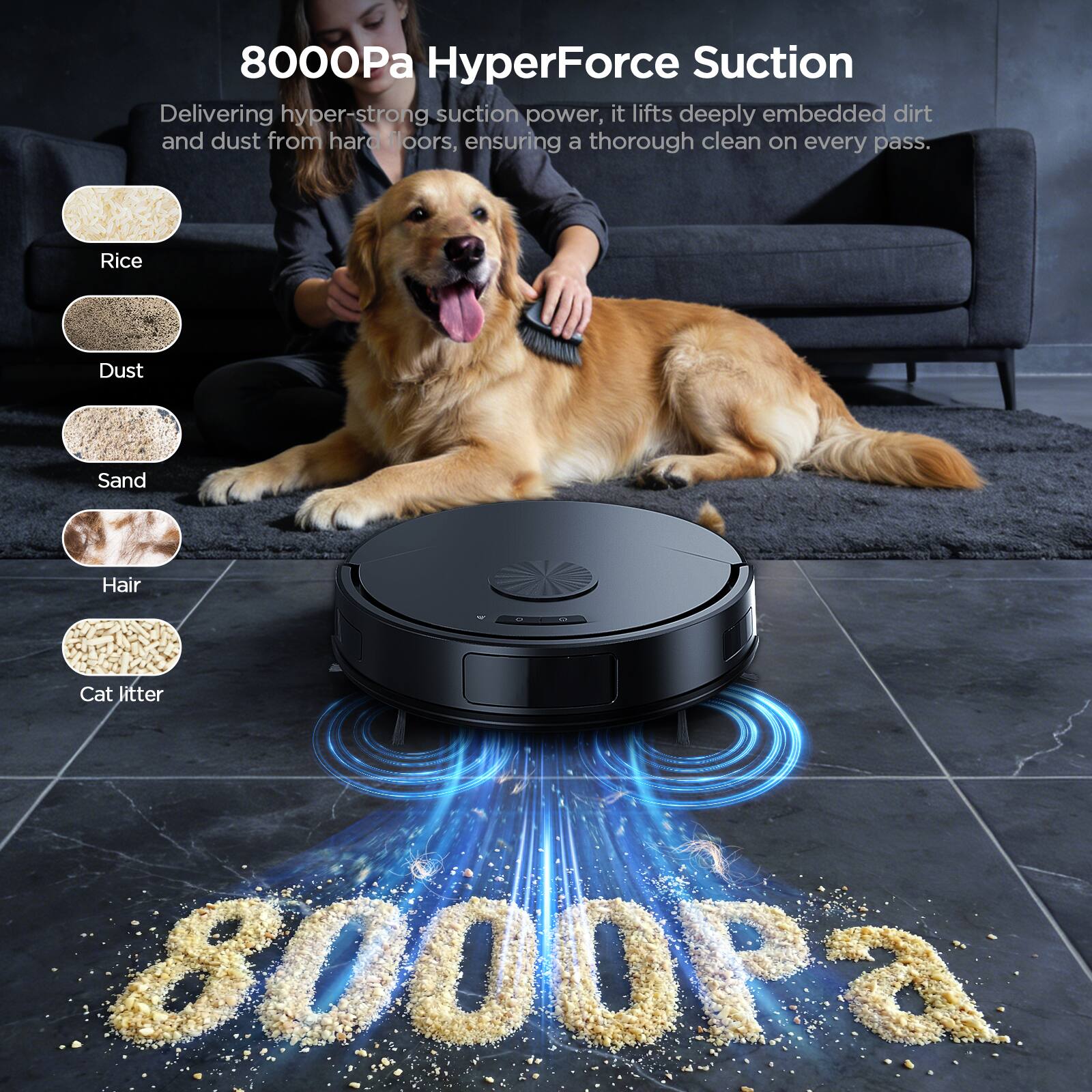 8000Pa HyperForce Suction  
Delivering hyper-strong suction power, it lifts deeply embedded dirt and dust from hard floors, ensuring a thorough clean on every pass.  

Rice  
Dust  
Sand  
Hair  
Cat litter  

8000Pa
