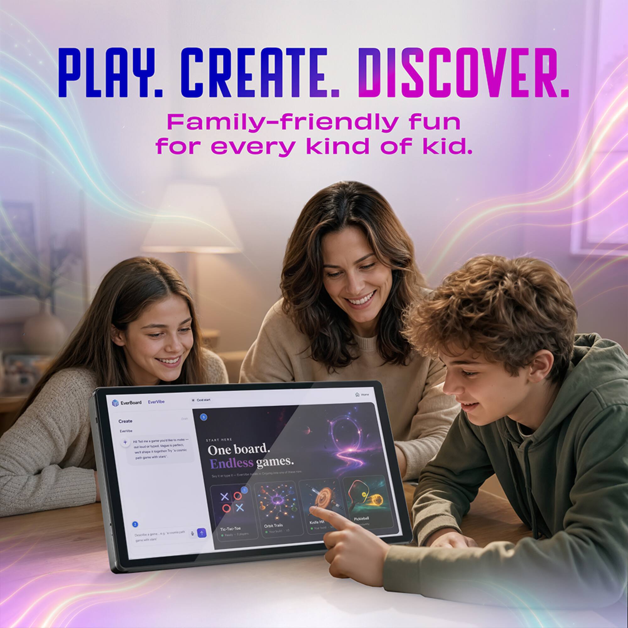 PLAY. CREATE. DISCOVER.  
Family-friendly fun for every kind of kid.

EverBoard EverVibe

Create

START HERE  
One board. Endless games.

X O X  
Tel-Tac-Toe Padayes  
Crbit Train  
N  
Polistell