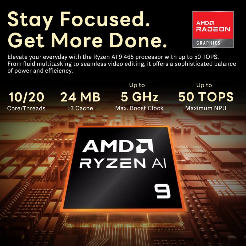 Stay Focused. Get More Done.  
AMD RADEON GRAPHICS  
Elevate your everyday with the Ryzen AI 9 465 processor with up to 50 TOPS. From fluid multitasking to seamless video editing, it offers a sophisticated balance of power and efficiency.  
10/20 Core/Threads  
24 MB L3 Cache  
Up to 5 GHz Max. Boost Clock  
Up to 50 TOPS Maximum NPU  
AMD RYZEN AI 9