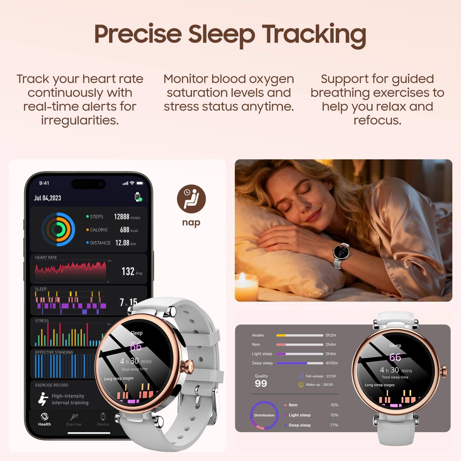 Precise Sleep Tracking

Track your heart rate continuously with real-time alerts for irregularities.

Monitor blood oxygen saturation levels and stress status anytime.

Support for guided breathing exercises to help you relax and refocus.

9:41  
Jul 04, 2023  
STEPS 12888 steps  
CALORIE 688 kcal  
DISTANCE 12.08 km  
HEART RATE 132 Avg  
SLEEP 7h 15m  
EFFECTIVE STANDING EXERCISE RECORD

Sleep  
4h 30 mins  
Total sleep time  
Long sleep stages  
Light sleep  
Deep sleep  
Quality 99  
Distribution  
Rem 12%  
Light sleep 10%  
Deep sleep 77%

Awake  
0h 2m  
Rem  
2h 4m  
Light sleep  
2h 4m  
Deep sleep  
4h 10m  
Wake-up 08:00  
Fall-asleep 23:00