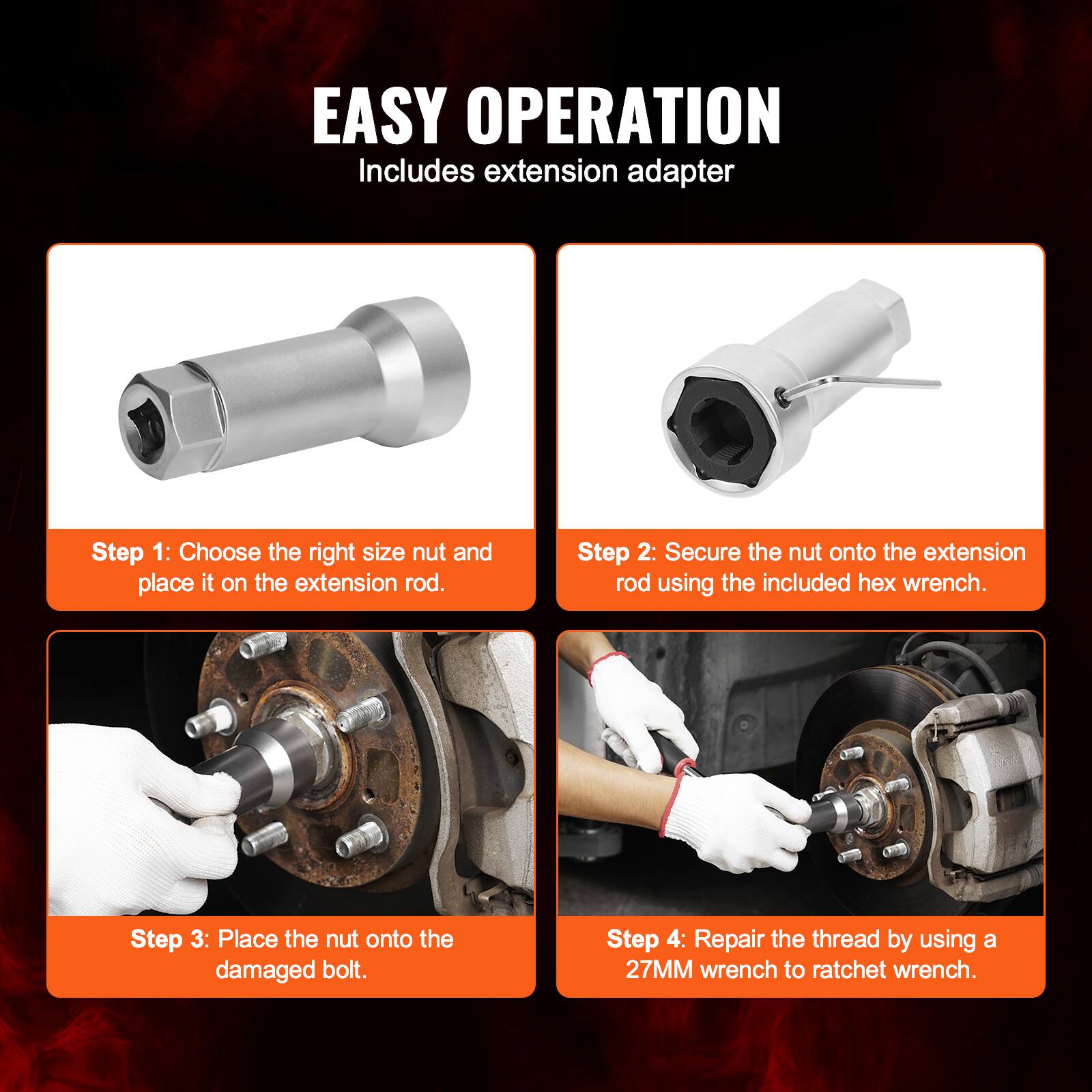 EASY OPERATION  
Includes extension adapter

Step 1: Choose the right size nut and place it on the extension rod.

Step 2: Secure the nut onto the extension rod using the included hex wrench.

Step 3: Place the nut onto the damaged bolt.

Step 4: Repair the thread by using a 27MM wrench to ratchet wrench.