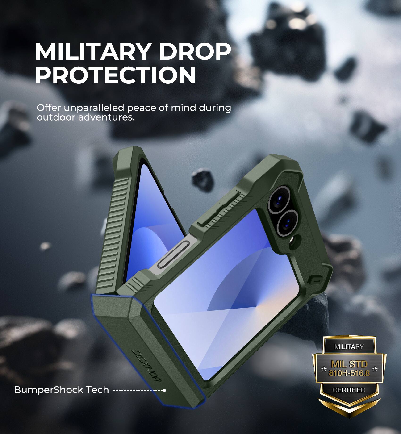 MILITARY DROP PROTECTION
Offer unparalleled peace of mind during outdoor adventures.
BumperShock Tech
DEXNOR
MILITARY MIL STD 810H-516.8 CERTIFIED