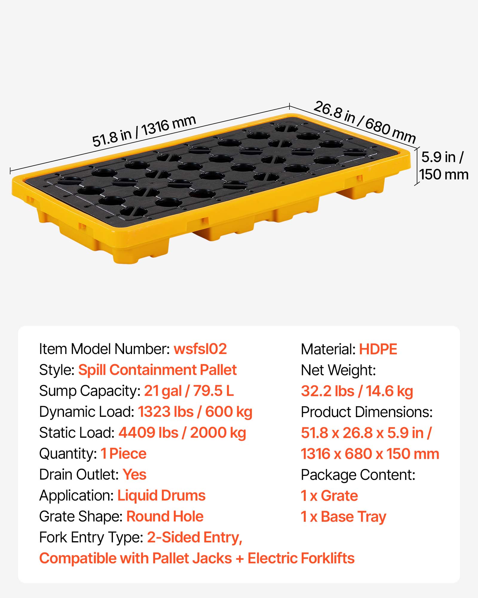 1316 mm 51.8 in 26.8 in I 680 mm 5.9 in / 150 mm

Item Model Number: wsfsl02
Material: HDPE
Style: Spill Containment Pallet
Net Weight: 32.2 lbs / 14.6 kg
Sump Capacity: 21 gal / 79.5 L
Dynamic Load: 1323 lbs / 600 kg
Product Dimensions: 51.8 x 26.8 x 5.9 in / 1316 x 680 x 150 mm
Static Load: 4409 lbs / 2000 kg
Quantity: 1 Piece
Drain Outlet: Yes
Package Content: 1 x Grate, 1 x Base Tray
Application: Liquid Drums
Grate Shape: Round Hole
Fork Entry Type: 2-Sided Entry, Compatible with Pallet Jacks + Electric Forklifts