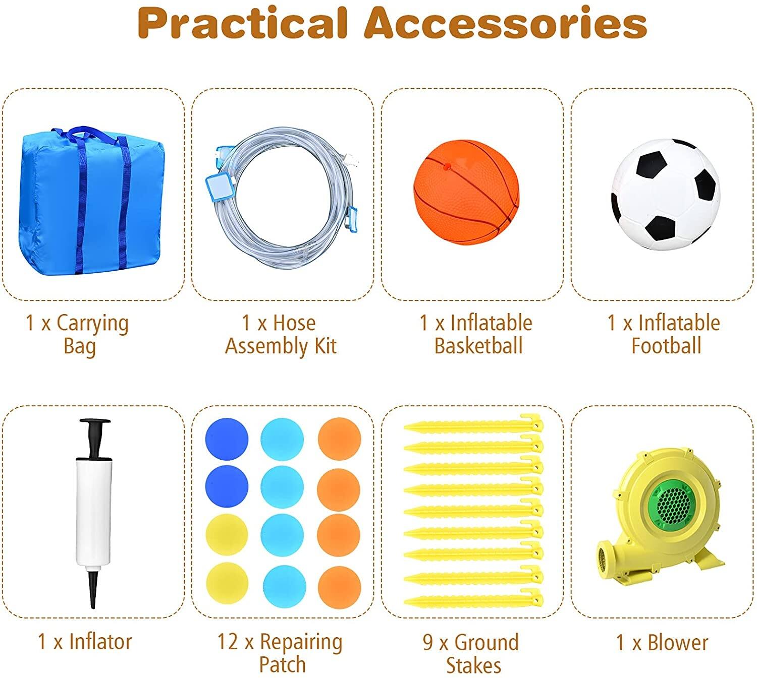 Practical Accessories

- 1 x Carrying Bag
- 1 x Hose Assembly Kit
- 1 x Inflatable Basketball
- 1 x Inflatable Football
- 1 x Inflator
- 12 x Repairing Patch
- 9 x Ground Stakes
- 1 x Blower
