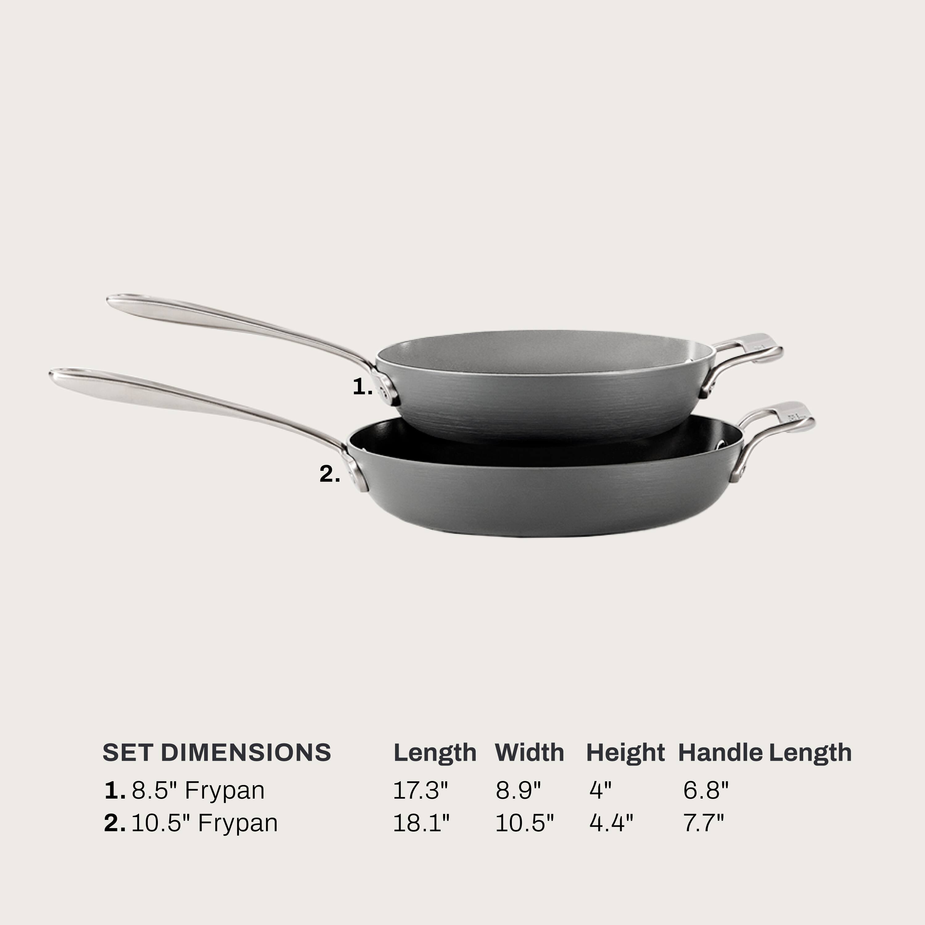 1. 8.5" Frypan
   - Length: 17.3"
   - Width: 8.9"
   - Height: 4"
   - Handle Length: 6.8"

2. 10.5" Frypan
   - Length: 18.1"
   - Width: 10.5"
   - Height: 4.4"
   - Handle Length: 7.7"