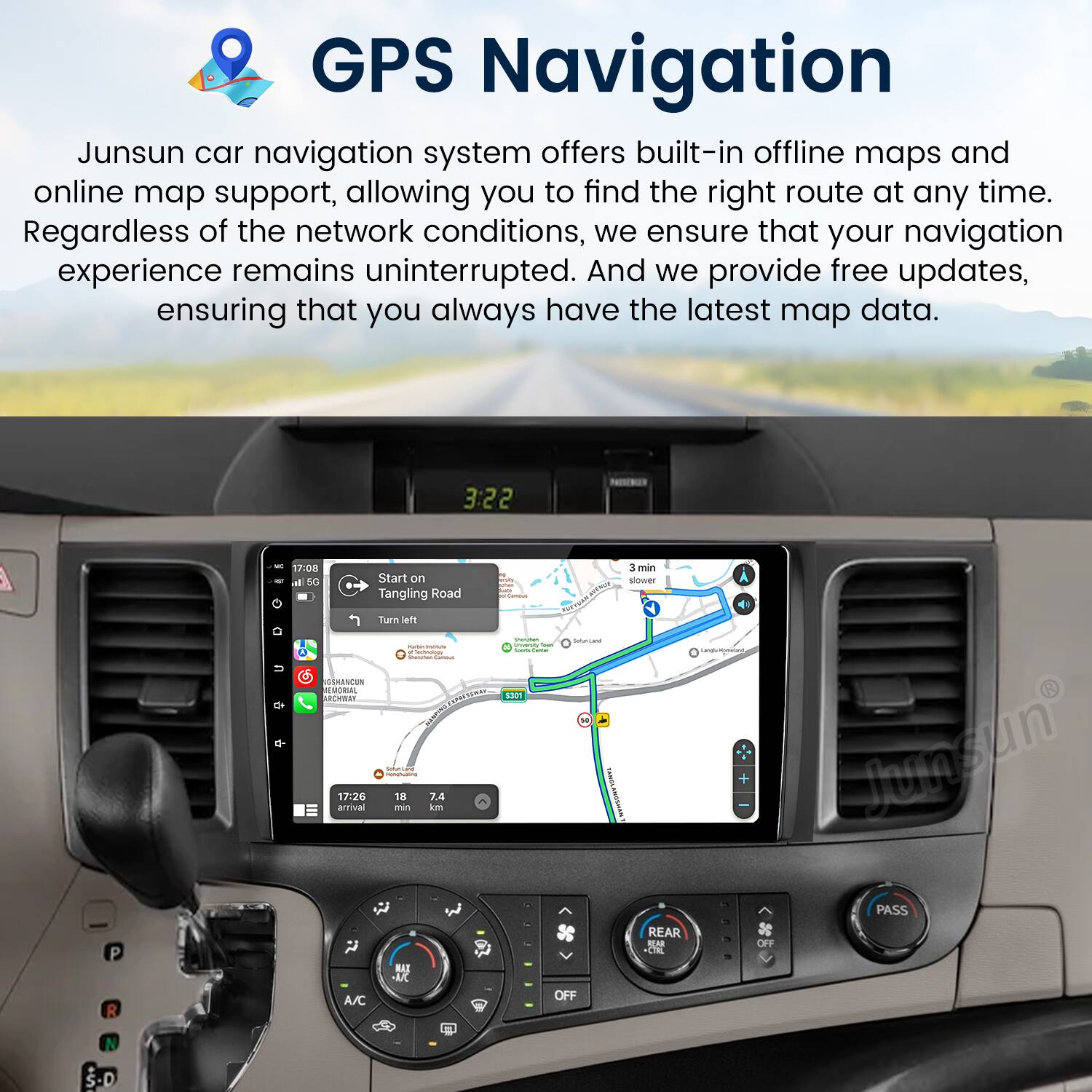 GPS Navigation

Junsun car navigation system offers built-in offline maps and online map support, allowing you to find the right route at any time. Regardless of the network conditions, we ensure that your navigation experience remains uninterrupted. And we provide free updates, ensuring that you always have the latest map data.

3:22 P R - 17:08 a BC Start on Tangling Road Turn left - AUSHANCON ESORA 1RS ARmBNT ciS Ce - 17.26 18 T.4 artival min kn MA  A/C 1301 3 min slower  Tataitir McLa - M I + Junsun PASS REAR REAR OFF TOE OFF N .D
