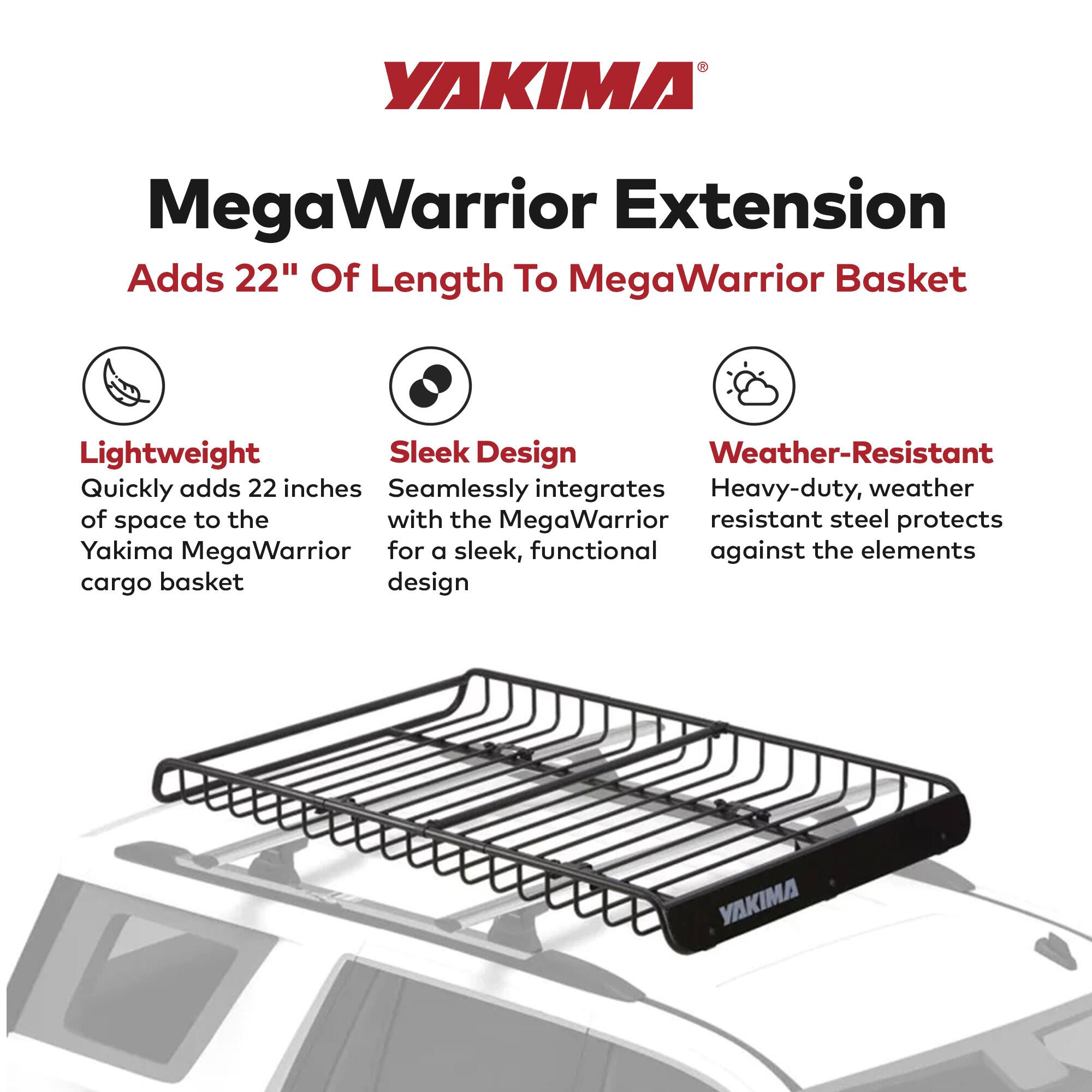 YAKIMA MegaWarrior Extension  
Adds 22" Of Length To MegaWarrior Basket  

- Lightweight  
  Quickly adds 22 inches of space to the Yakima MegaWarrior cargo basket  

- Sleek Design  
  Seamlessly integrates with the MegaWarrior for a sleek, functional design  

- Weather-Resistant  
  Heavy-duty, weather resistant steel protects against the elements