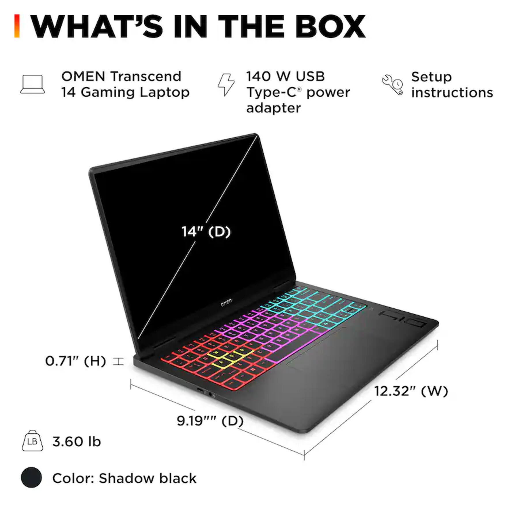 WHAT'S IN THE BOX

OMEN Transcend 14 Gaming Laptop
140 W USB Type-C® power adapter
Setup instructions

14" (D)
0.71" (H)
12.32" (W)
9.19" (D)
3.60 lb
Color: Shadow black