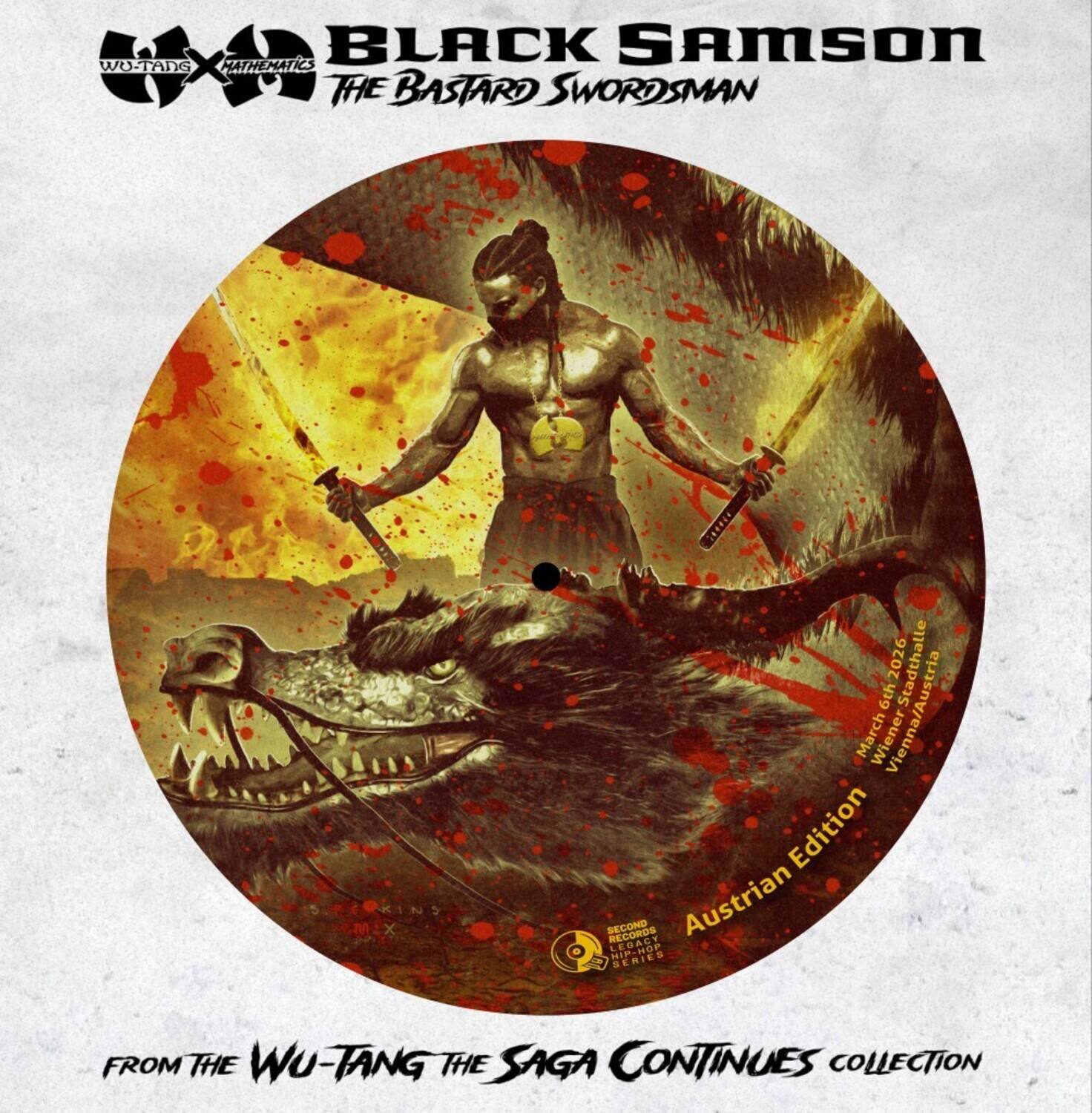 BLACK SAMSON  
THE BASTARD SWORDSMAN  

MATHEMATICS  
WU-TANG  

Austrian Edition  

FROM THE WU-TANG THE SAGA CONTINUES COLLECTION  

SPEKINS M.X I 2026  
Stadthalle 6th Vienna/Austria  
March Wiener Edition  

SECOND RECORDS  
AUSTRIAN LEGACY 1 SERIES  

March 6th 2026  
Wiener Stadthalle  
Vienna, Austria