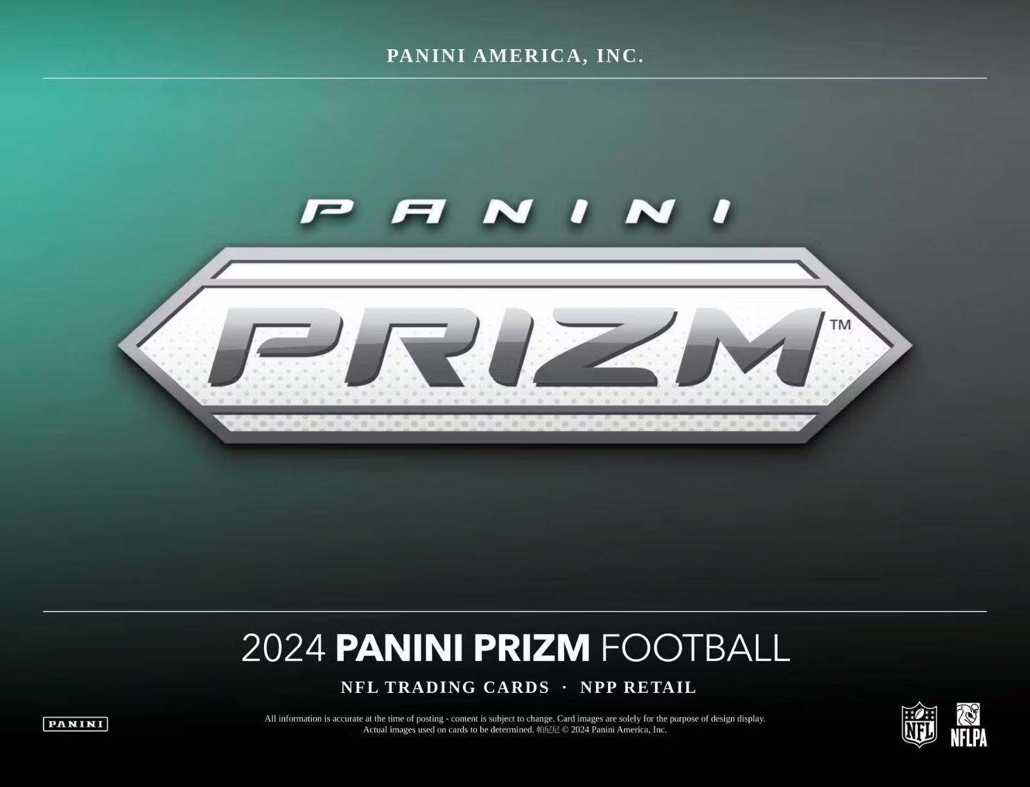 PANINI AMERICA, INC.

PANINI PRIZM™

2024 PANINI PRIZM FOOTBALL

NFL TRADING CARDS • NPP RETAIL

All information is accurate at the time of posting - content is subject to change. Card images are solely for the purpose of design display. Actual images used on cards to be determined. © 2024 Panini America, Inc.

NFL NFLPA