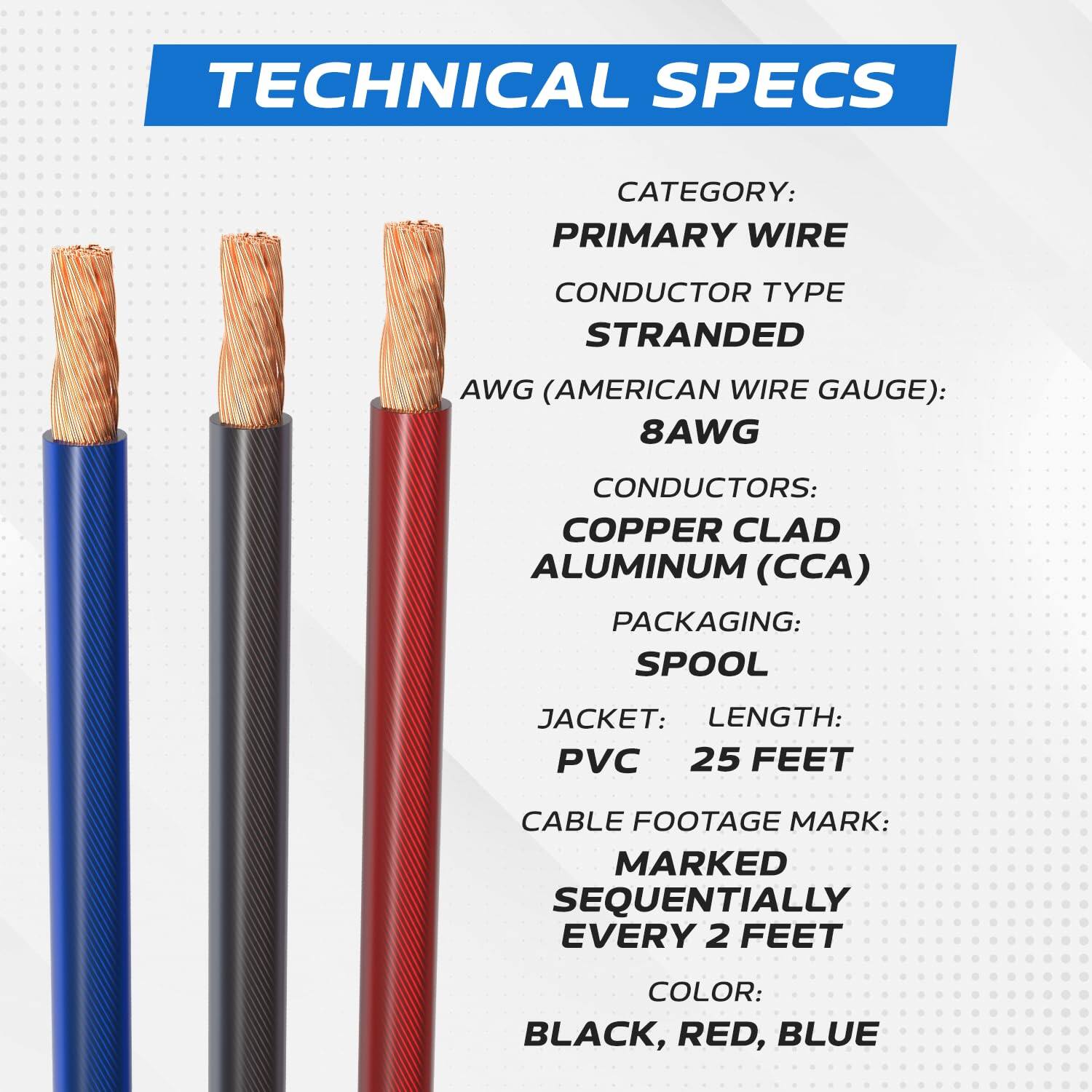 TECHNICAL SPECS  
CATEGORY: PRIMARY WIRE  
CONDUCTOR TYPE: STRANDED  
AWG (AMERICAN WIRE GAUGE): 8AWG  
CONDUCTORS: COPPER CLAD ALUMINUM (CCA)  
PACKAGING: SPOOL  
JACKET: PVC  
LENGTH: 25 FEET  
CABLE FOOTAGE MARK: MARKED SEQUENTIALLY EVERY 2 FEET  
COLOR: BLACK, RED, BLUE