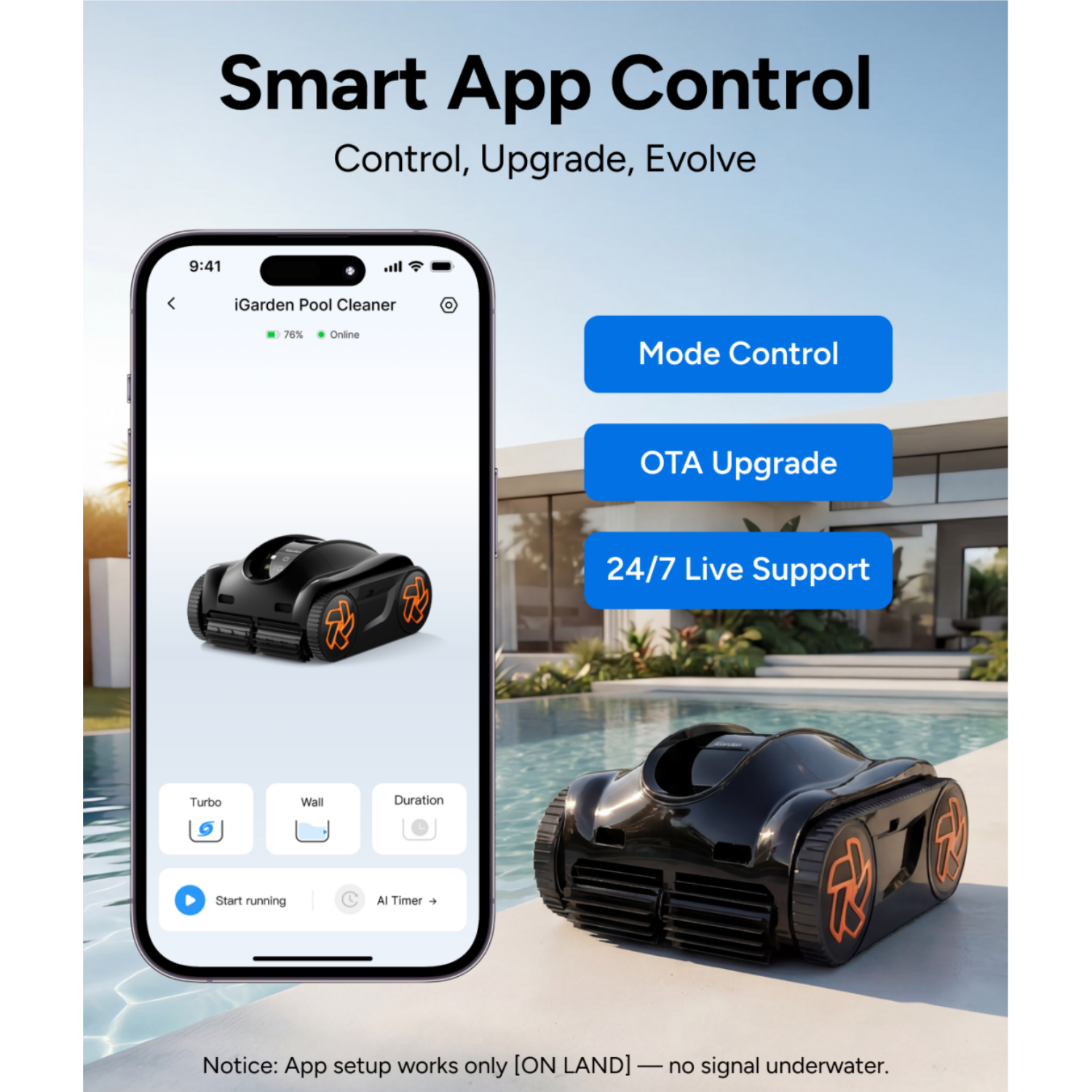 Smart App Control  
Control, Upgrade, Evolve  

iGarden Pool Cleaner  
76% Online  

Mode Control  
OTA Upgrade  
24/7 Live Support  

Notice: App setup works only [ON LAND] — no signal underwater.