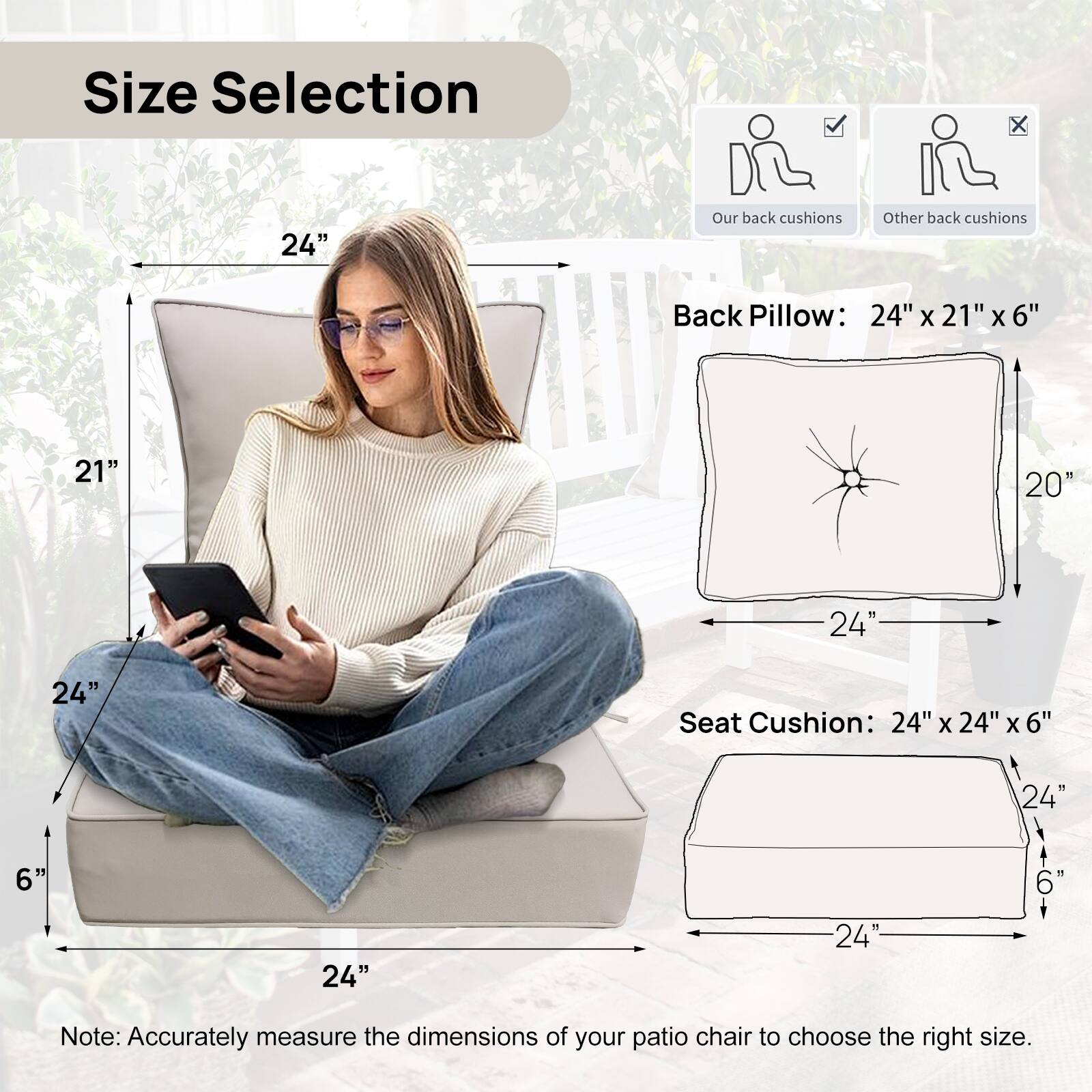 Size Selection

Back Pillow: 24" x 21" x 6"

Seat Cushion: 24" x 24" x 6"

Note: Accurately measure the dimensions of your patio chair to choose the right size.