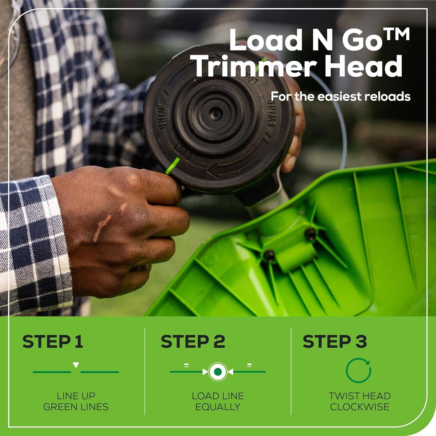 Load N Go™ Trimmer Head  
For the easiest reloads  

WIND RIME 11  
LOAD  

STEP 1  
LINE UP GREEN LINES  

STEP 2  
LOAD LINE EQUALLY  

STEP 3  
TWIST HEAD CLOCKWISE