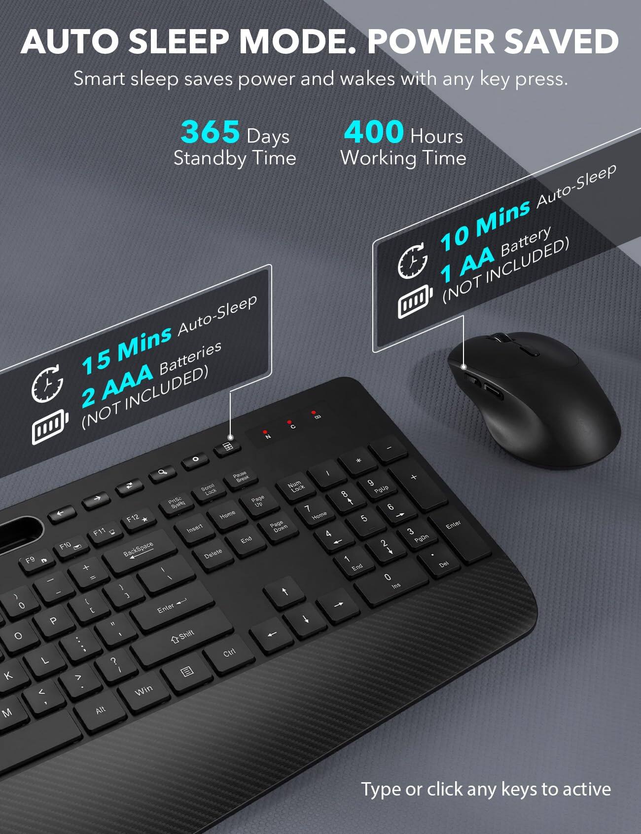 AUTO SLEEP MODE. POWER SAVED  
Smart sleep saves power and wakes with any key press.  

365 Days Standby Time  
400 Hours Working Time  

15 Mins Auto-Sleep  
2 AAA Batteries (NOT INCLUDED)  

10 Mins Auto-Sleep  
1 AA Battery (NOT INCLUDED)  

Type or click any keys to active