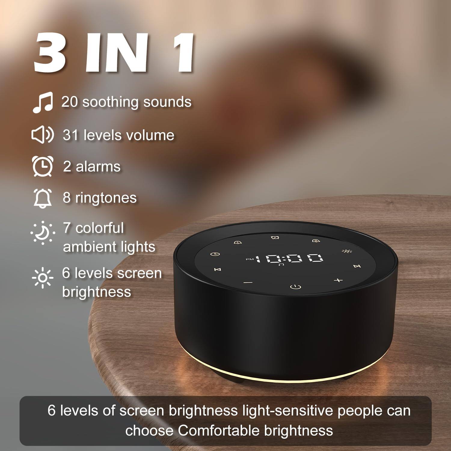 3 IN 1

- 20 soothing sounds
- 31 levels volume
- 2 alarms
- 8 ringtones
- 7 colorful ambient lights
- 6 levels screen brightness

6 levels of screen brightness light-sensitive people can choose Comfortable brightness