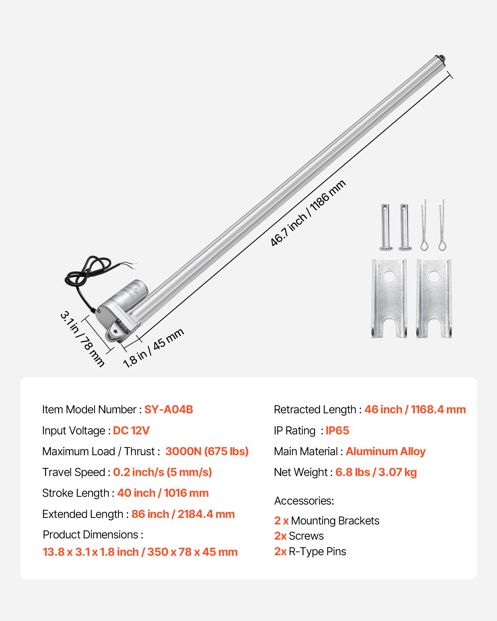 mm I 1186 inch 46.7 3.1in 78 mm mm I 45 in/ 1.8 Item Model Number SY-A04B Input Voltage DC 12V Maximum Load / Thrust 3000N (675 lbs) Travel Speed: 0.2 inch/s (5 mm/s) Stroke Length 40 inch / 1016 mm Extended Length 86 inch / 2184.4 mm Product Dimensions: 13.8 x 3.1 X 1.8 inch 350 x 78 x 45 mm Retracted Length 46 inch I 1168.4 mm IP Rating IP65 Main Material: Aluminum Alloy Net Weight 6.8 lbs I 3.07 kg Accessories: 2 x Mounting Brackets 2x Screws 2x R-Type Pins