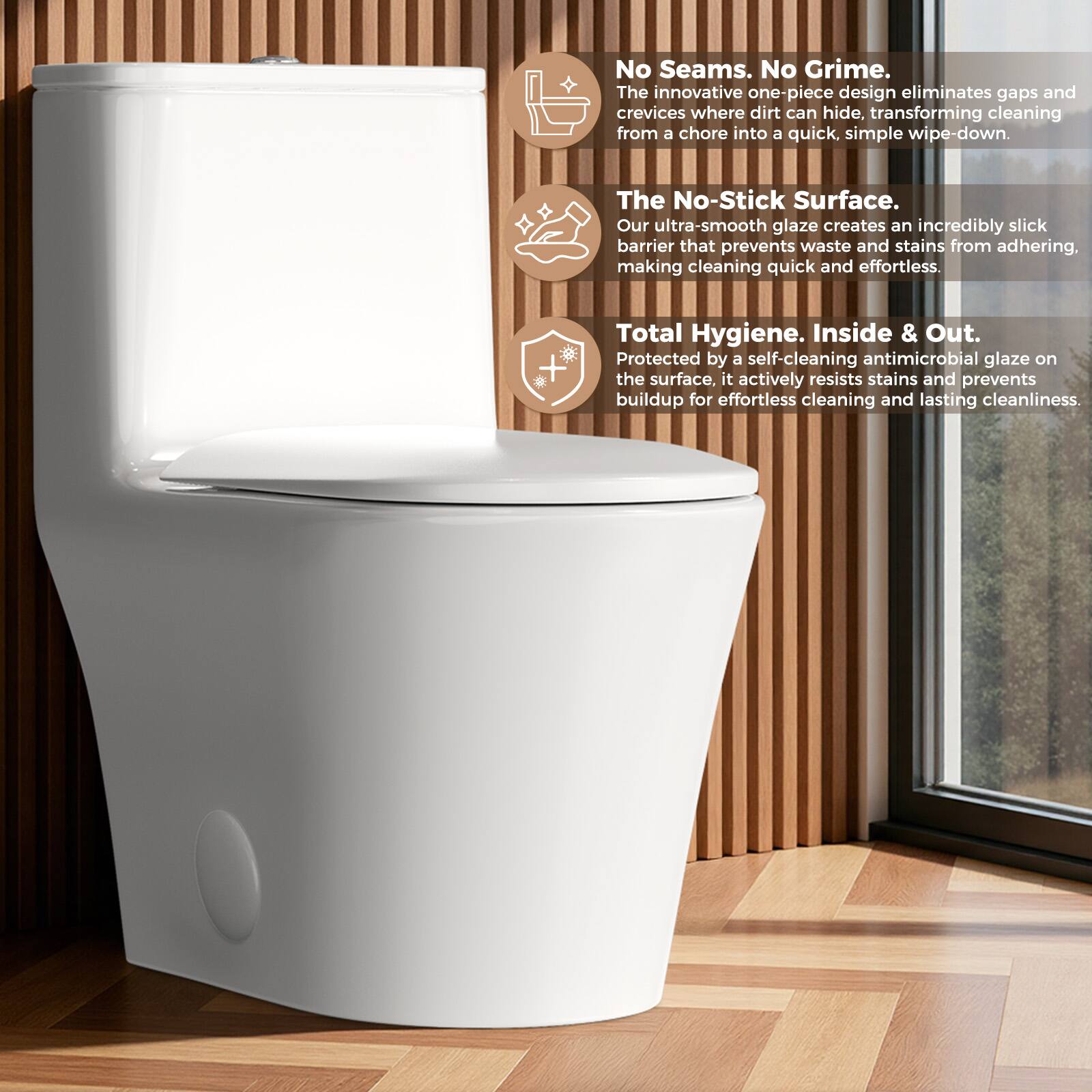 No Seams. No Grime.  
The innovative one-piece design eliminates gaps and crevices where dirt can hide, transforming cleaning from a chore into a quick, simple wipe-down.  

The No-Stick Surface.  
Our ultra-smooth glaze creates an incredibly slick barrier that prevents waste and stains from adhering, making cleaning quick and effortless.  

Total Hygiene. Inside & Out.  
Protected by a self-cleaning antimicrobial glaze on the surface, it actively resists stains and prevents buildup for effortless cleaning and lasting cleanliness.