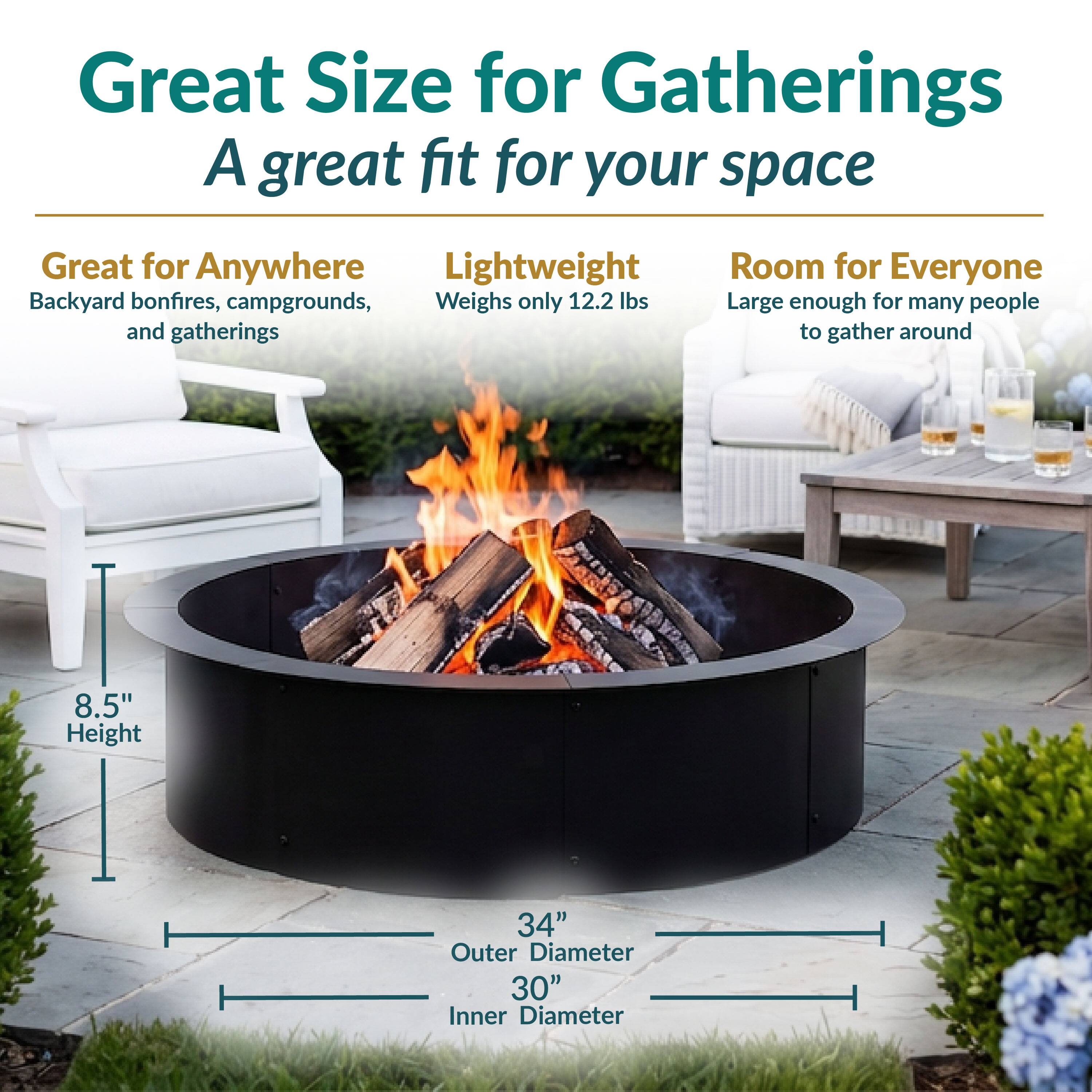 Great Size for Gatherings  
A great fit for your space  

Great for Anywhere  
Backyard bonfires, campgrounds, and gatherings  

Lightweight  
Weighs only 12.2 lbs  

Room for Everyone  
Large enough for many people to gather around  

8.5" Height  
34" Outer Diameter  
30" Inner Diameter