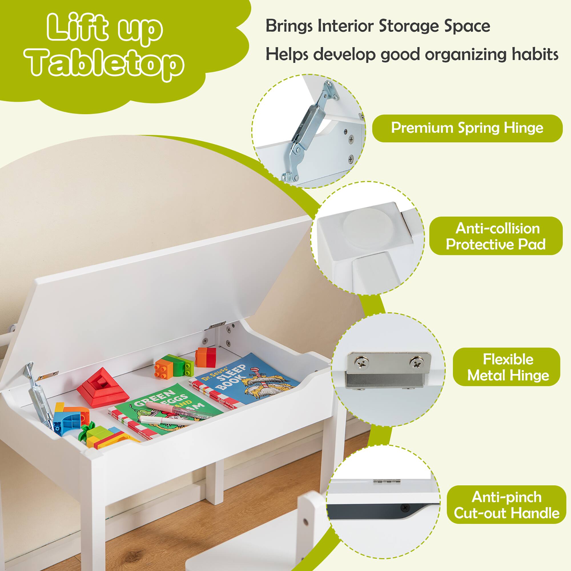 Lift up Tabletop

- Brings Interior Storage Space
- Helps develop good organizing habits

- Premium Spring Hinge
- Anti-collision Protective Pad
- Flexible Metal Hinge
- Anti-pinch Cut-out Handle