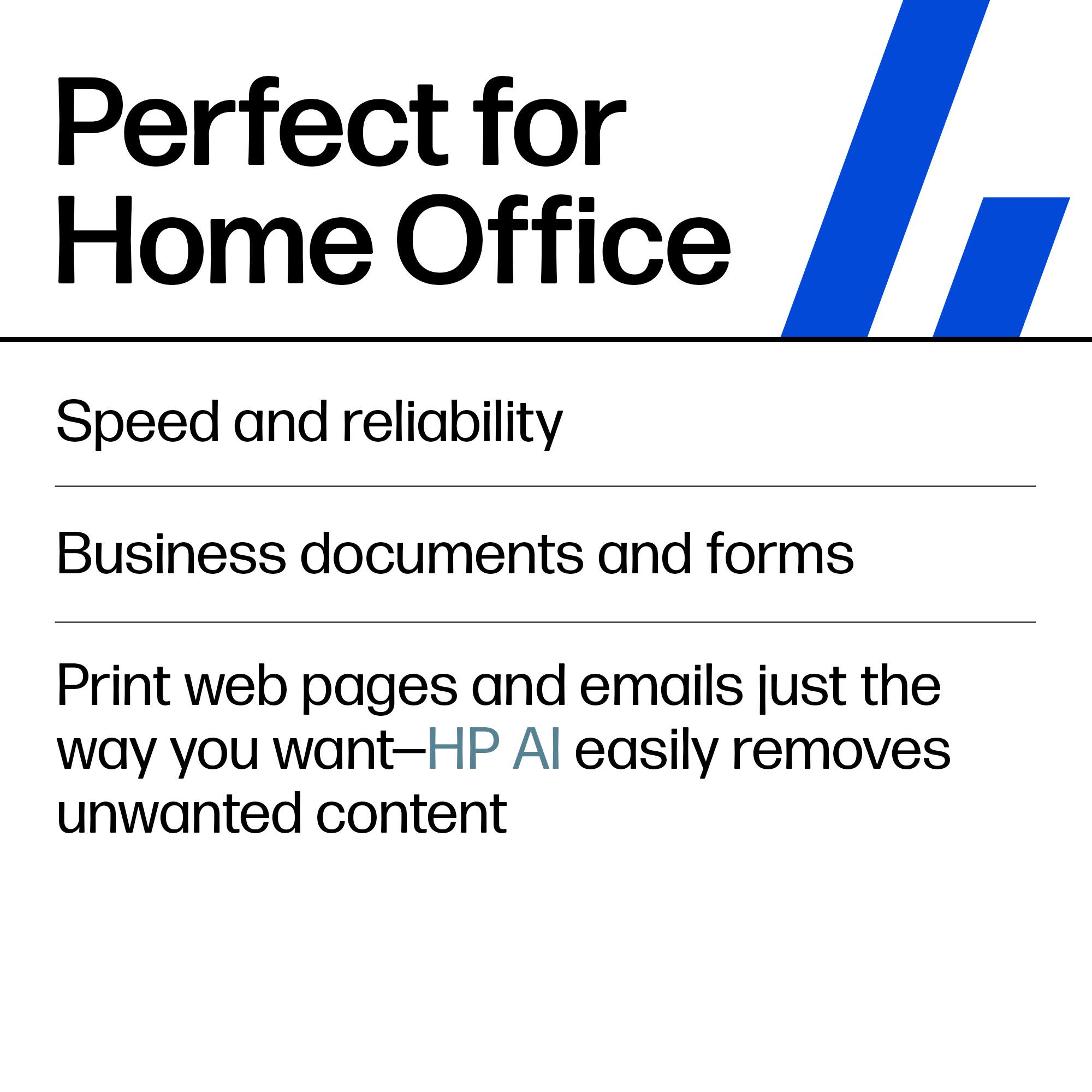 Perfect for Home Office

Speed and reliability

Business documents and forms

Print web pages and emails just the way you want—HP AI easily removes unwanted content