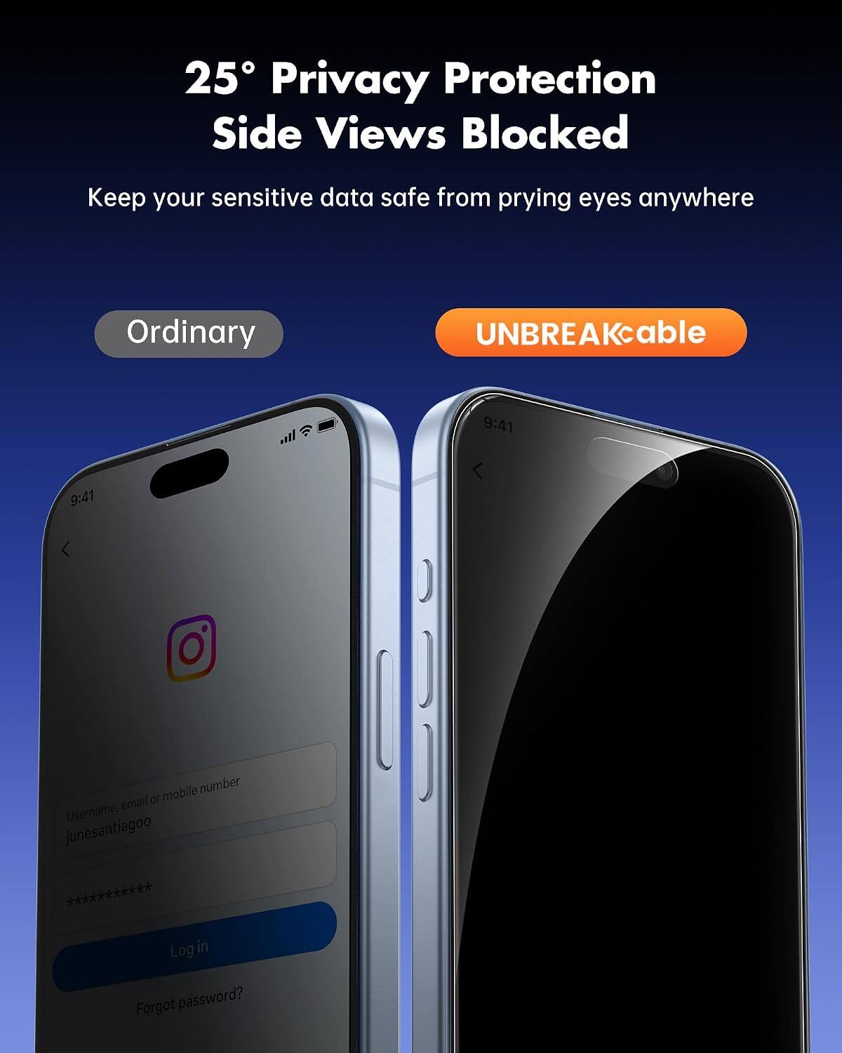 25° Privacy Protection Side Views Blocked  
Keep your sensitive data safe from prying eyes anywhere  

Ordinary  
UNBREAKcable  

9:41  
9:41  

Username, email or mobile number  
junesantiagoo  
************  
Log in  
Forgot password?
