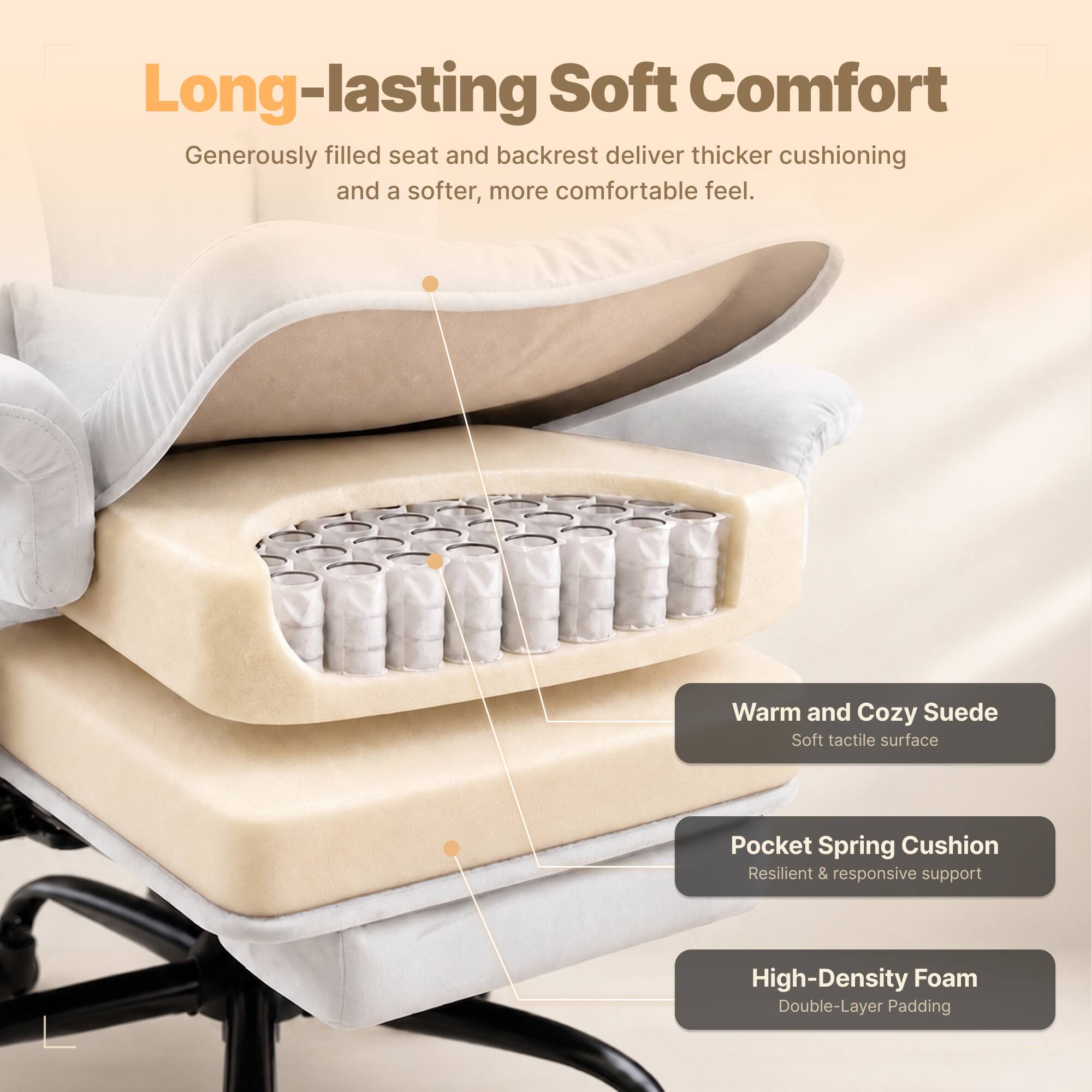 Long-lasting Soft Comfort  
Generously filled seat and backrest deliver thicker cushioning and a softer, more comfortable feel.  

Warm and Cozy Suede  
Soft tactile surface  

Pocket Spring Cushion  
Resilient & responsive support  

High-Density Foam  
Double-Layer Padding