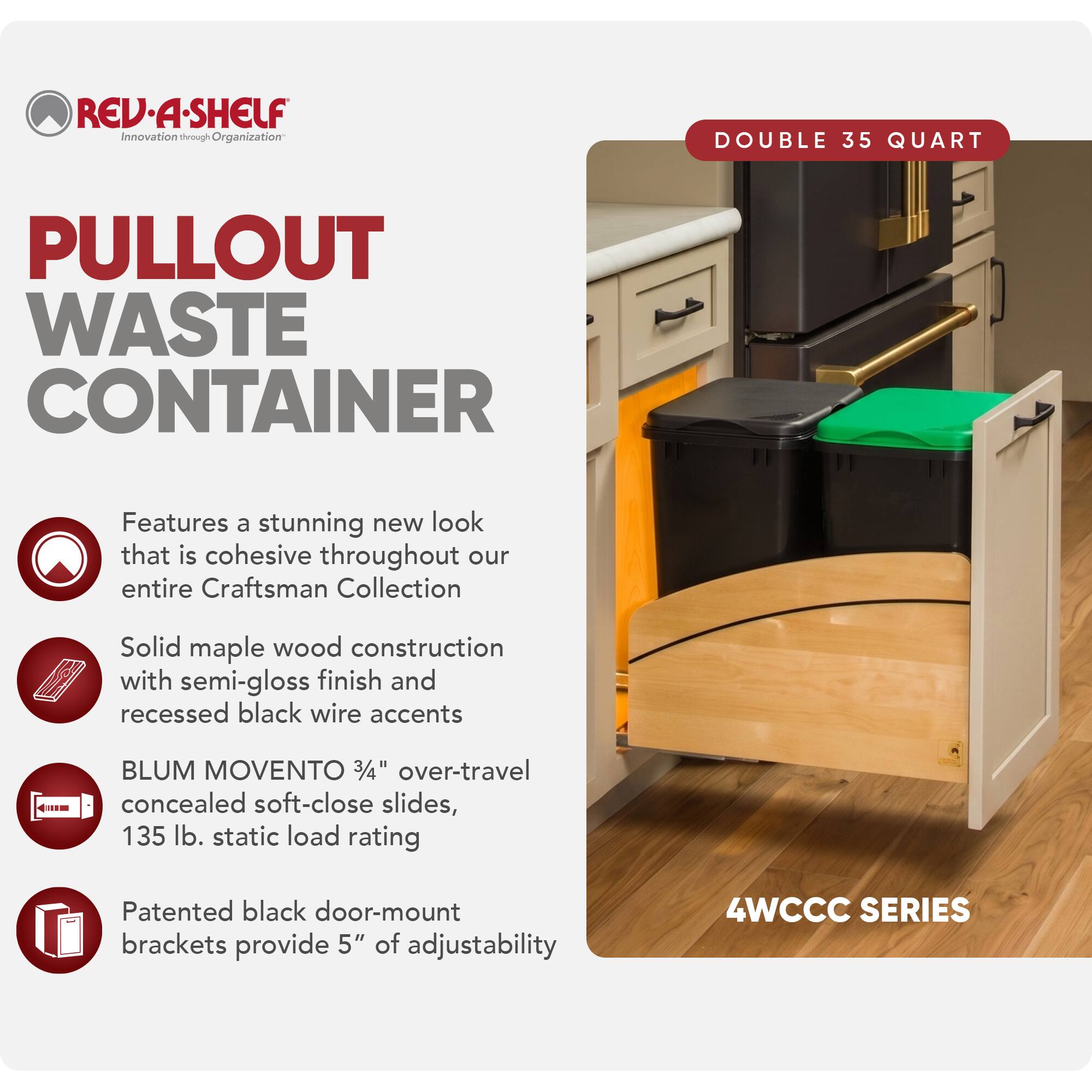 REV·A·SHELF  
Innovation through Organization

PULLOUT WASTE CONTAINER

DOUBLE 35 QUART

Features a stunning new look that is cohesive throughout our entire Craftsman Collection

Solid maple wood construction with semi-gloss finish and recessed black wire accents

BLUM MOVENTO 3/4" over-travel concealed soft-close slides, 135 lb. static load rating

Patented black door-mount brackets provide 5" of adjustability

4WCCC SERIES