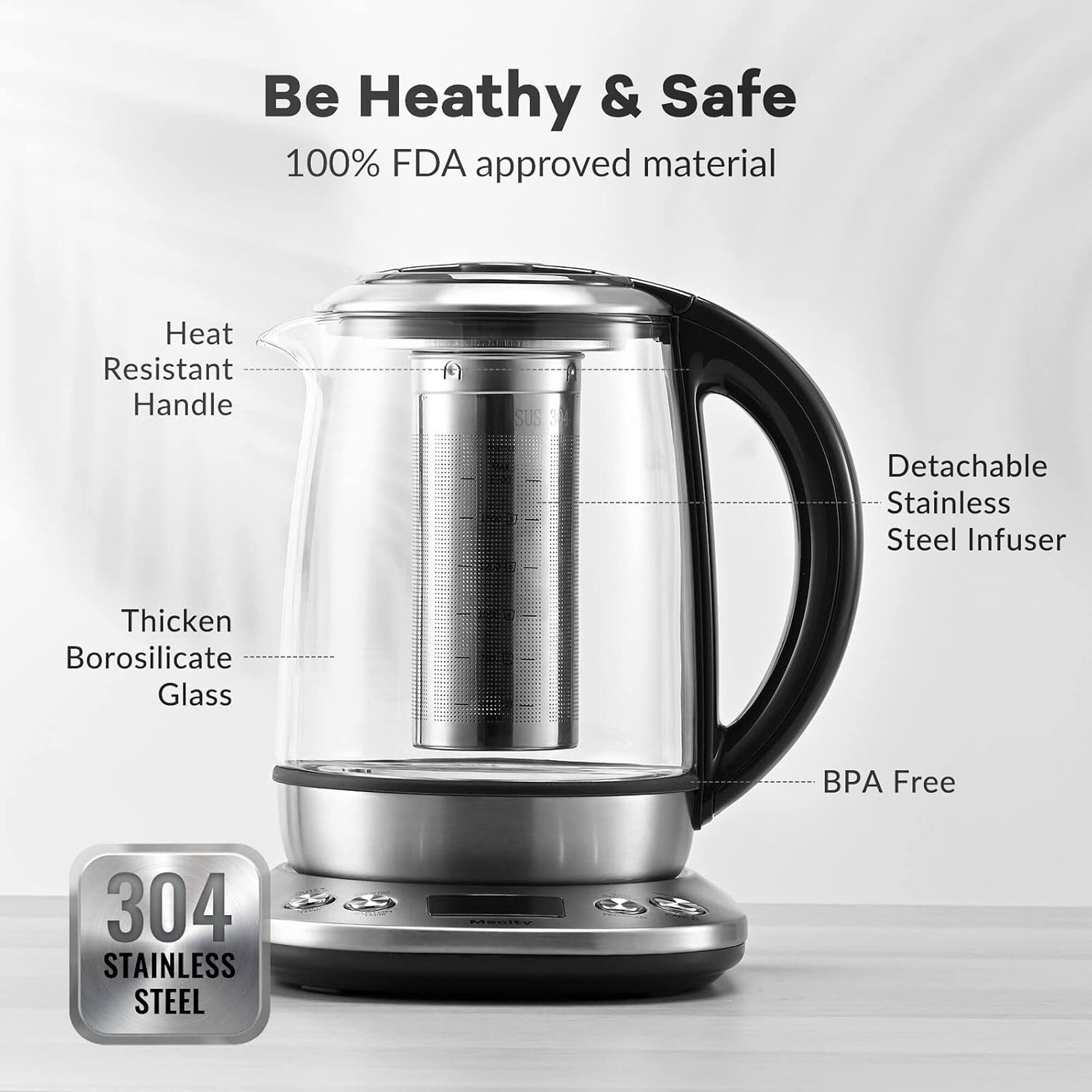 Be Healthy & Safe  
100% FDA approved material  
Heat Resistant Handle  
Detachable Stainless Steel Infuser  
Thicken Borosilicate Glass  
BPA Free  
304 STAINLESS STEEL  
Mecity