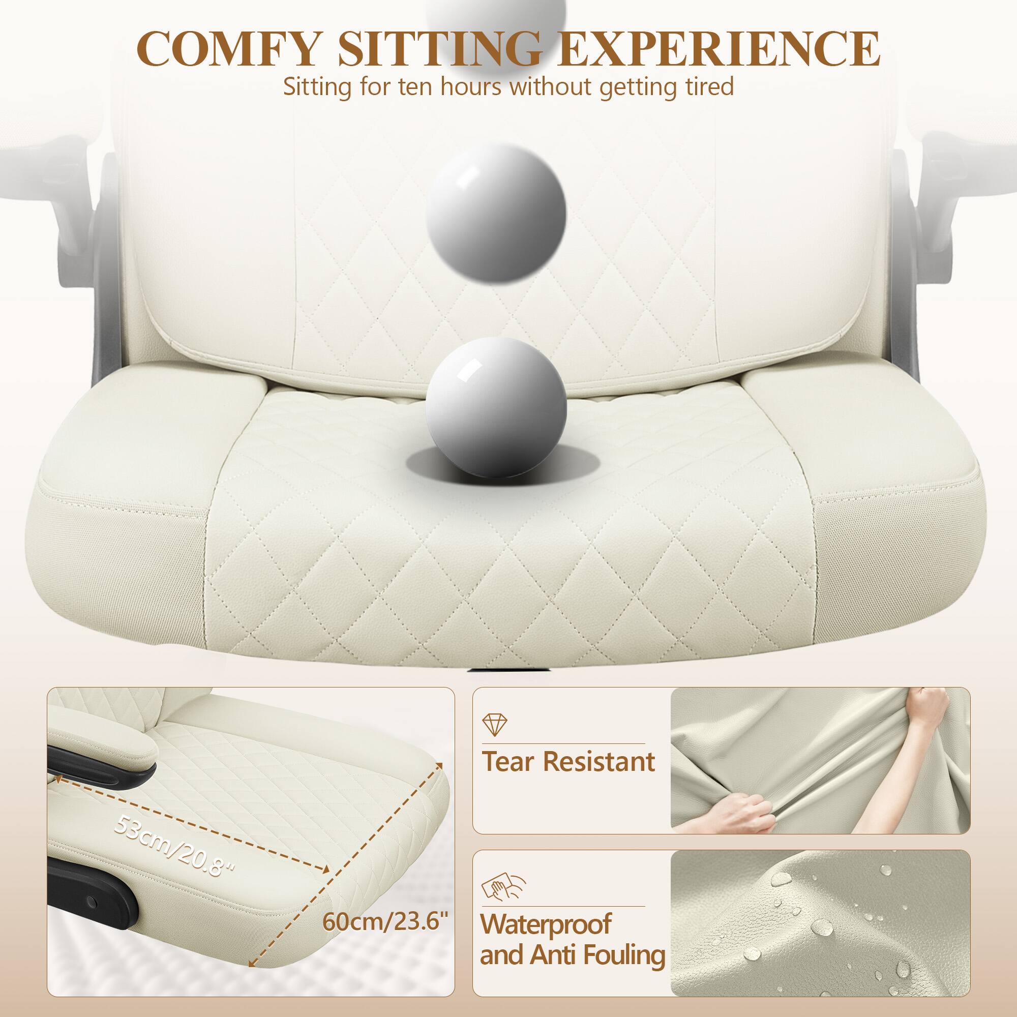 COMFY SITTING EXPERIENCE  
Sitting for ten hours without getting tired  

53cm/20.8"  
60cm/23.6"  

Tear Resistant  
Waterproof and Anti Fouling