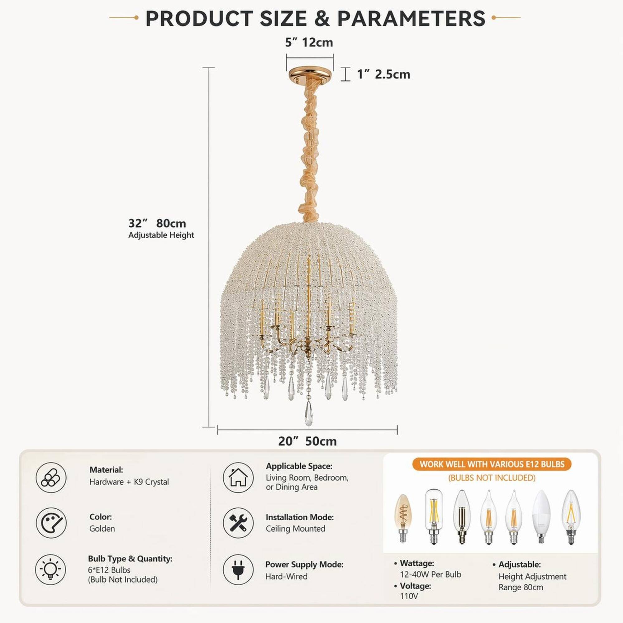 PRODUCT SIZE & PARAMETERS  
5" 12cm  
1" 2.5cm  
32" 80cm Adjustable Height  
20" 50cm  

Material: Hardware + K9 Crystal  
Applicable Space: Living Room, Bedroom, or Dining Area  
WORK WELL WITH VARIOUS E12 BULBS (BULBS NOT INCLUDED)  
Color: Golden  
Installation Mode: Ceiling Mounted  
Bulb Type & Quantity: 6*E12 Bulbs (Bulb Not Included)  
Power Supply Mode: Hard-Wired  
Wattage: 12-40W Per Bulb  
Voltage: 110V  
Adjustable: Height Adjustment Range 80cm