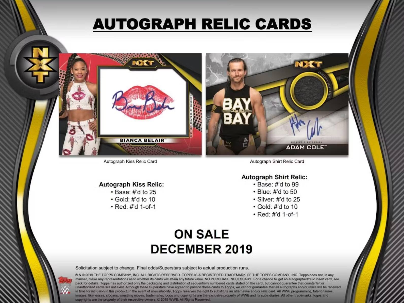 AUTOGRAPH RELIC CARDS

NXT

BIANCA BELAIR
Autograph Kiss Relic Card

BAY BAY
ADAM COLE
Autograph Shirt Relic Card

Autograph Kiss Relic:
- Base: #'d to 25
- Gold: #'d to 10
- Red: #'d 1-of-1

Autograph Shirt Relic:
- Base: #'d to 99
- Blue: #'d to 50
- Silver: #'d to 25
- Gold: #'d to 10
- Red: #'d 1-of-1

ON SALE DECEMBER 2019

Solicitation subject to change. Final odds/Superstars subject to actual production runs.

© & ™ 2019 THE TOPPS COMPANY INC. ALL RIGHTS RESERVED. TOPPS REGISTERED TRADEMARK. THE TOPPS COMPANY INC. Topps does not, in any manner, make any representations whether cards will attain any future value. NO PURCHASE NECESSARY. For a chance to get an autographed/relic insert card, see S00 pack for details. Topps has authorized only