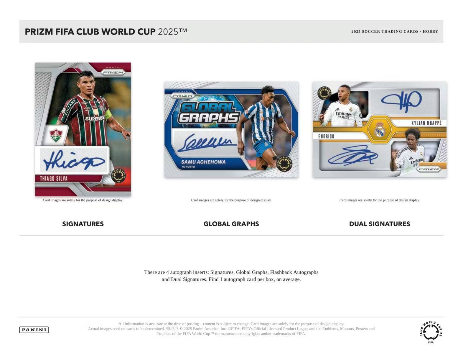 PRIZM FIFA CLUB WORLD CUP 2025™  
2025 SOCCER TRADING CARDS - HOBBY  

**SIGNATURES**  
**GLOBAL GRAPHS**  
**DUAL SIGNATURES**  

There are 4 autograph inserts: Signatures, Global Graphs, Flashback Autographs and Dual Signatures. Find 1 autograph card per box, on average.  

Card images are solely for the purpose of design display.  

All information is accurate at the time of posting – content is subject to change. Card images are solely for the purpose of design display. Actual images used on cards to be determined.  

© 2025 Panini America, Inc. FIFA, FIFA's Official Licensed Product Logos and the Emblems, Mascots, Posters and Trophies of the FIFA World Cup™ tournaments are copyrights and/or trademarks of FIFA.  

PANINI