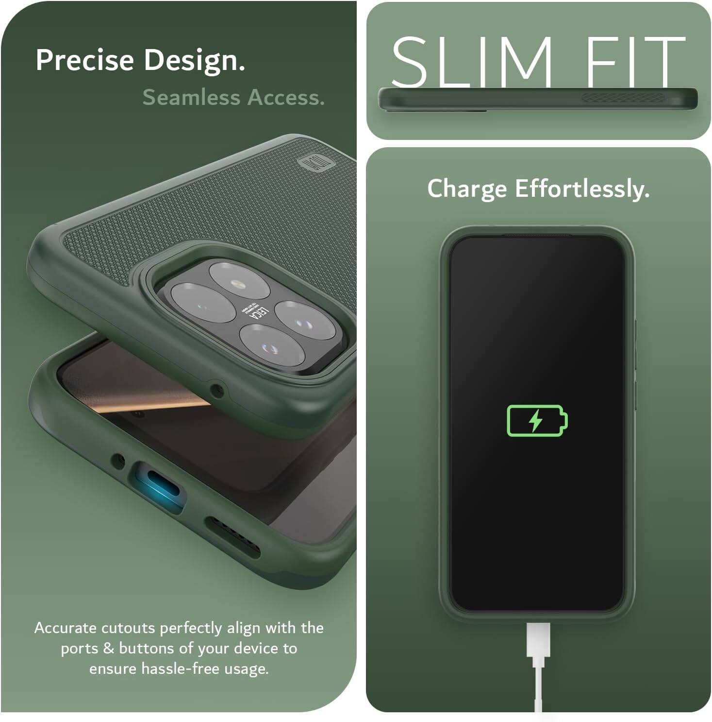 Precise Design. Seamless Access.  
SLIM FIT  
Charge Effortlessly.  
Accurate cutouts perfectly align with the ports & buttons of your device to ensure hassle-free usage.