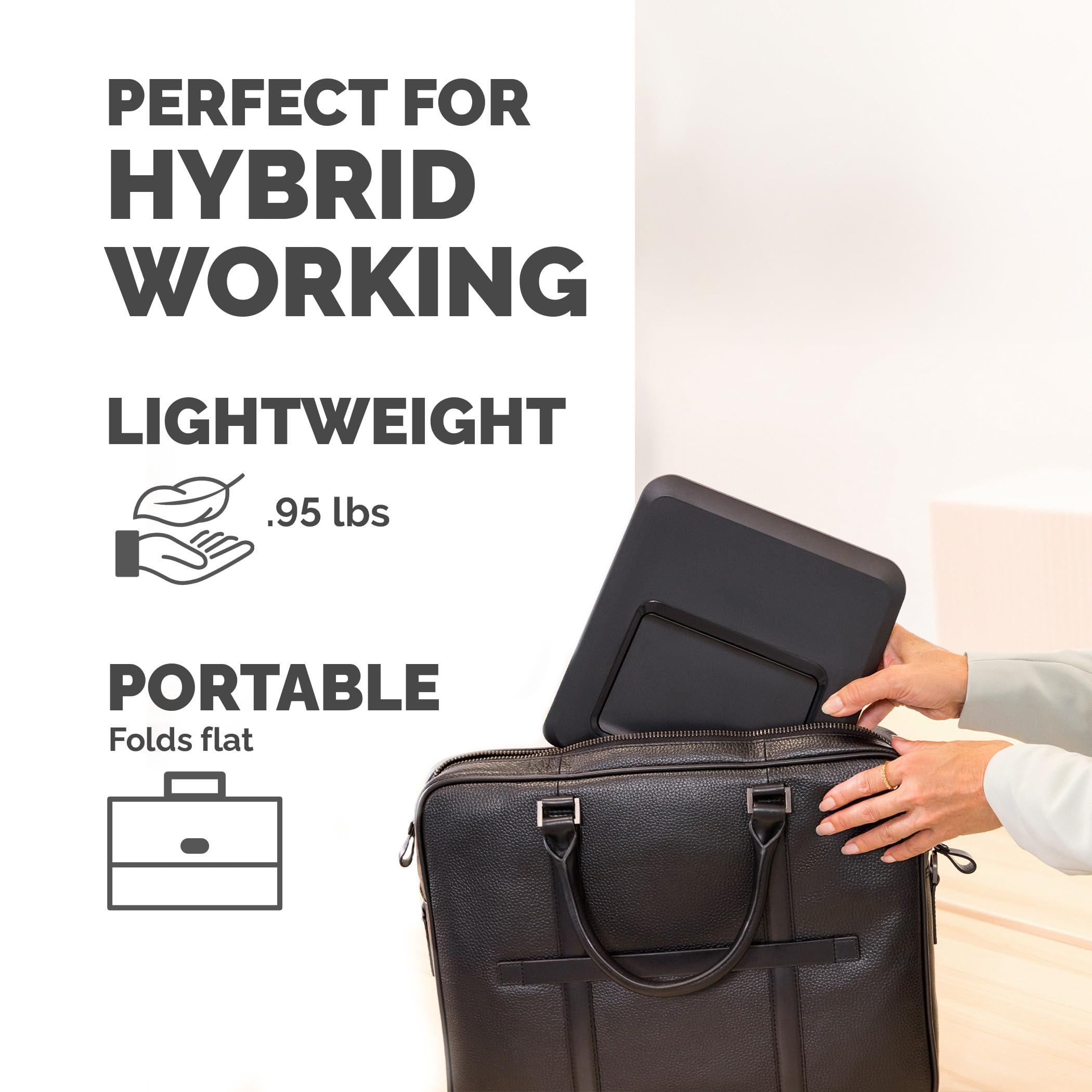 PERFECT FOR HYBRID WORKING

LIGHTWEIGHT
.95 lbs

PORTABLE
Folds flat