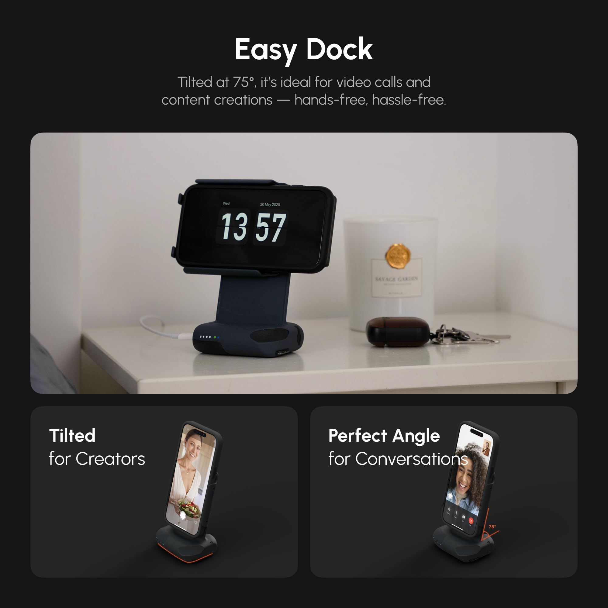 Easy Dock

Tilted at 75°, it's ideal for video calls and content creations — hands-free, hassle-free.

Tilted for Creators

Perfect Angle for Conversations