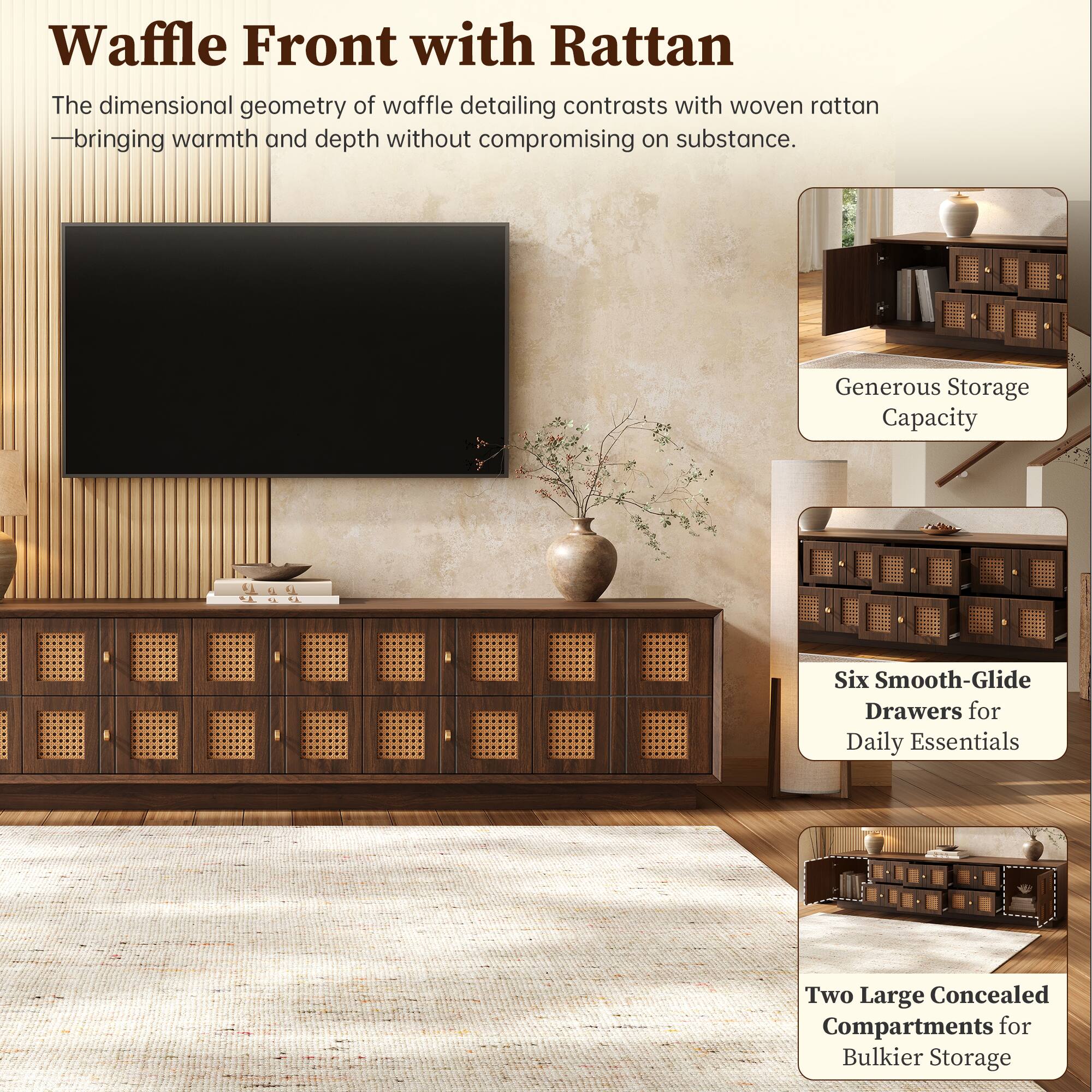 Waffle Front with Rattan  
The dimensional geometry of waffle detailing contrasts with woven rattan - bringing warmth and depth without compromising on substance.  

Generous Storage Capacity  
Six Smooth-Glide Drawers for Daily Essentials  
Two Large Concealed Compartments for Bulkier Storage