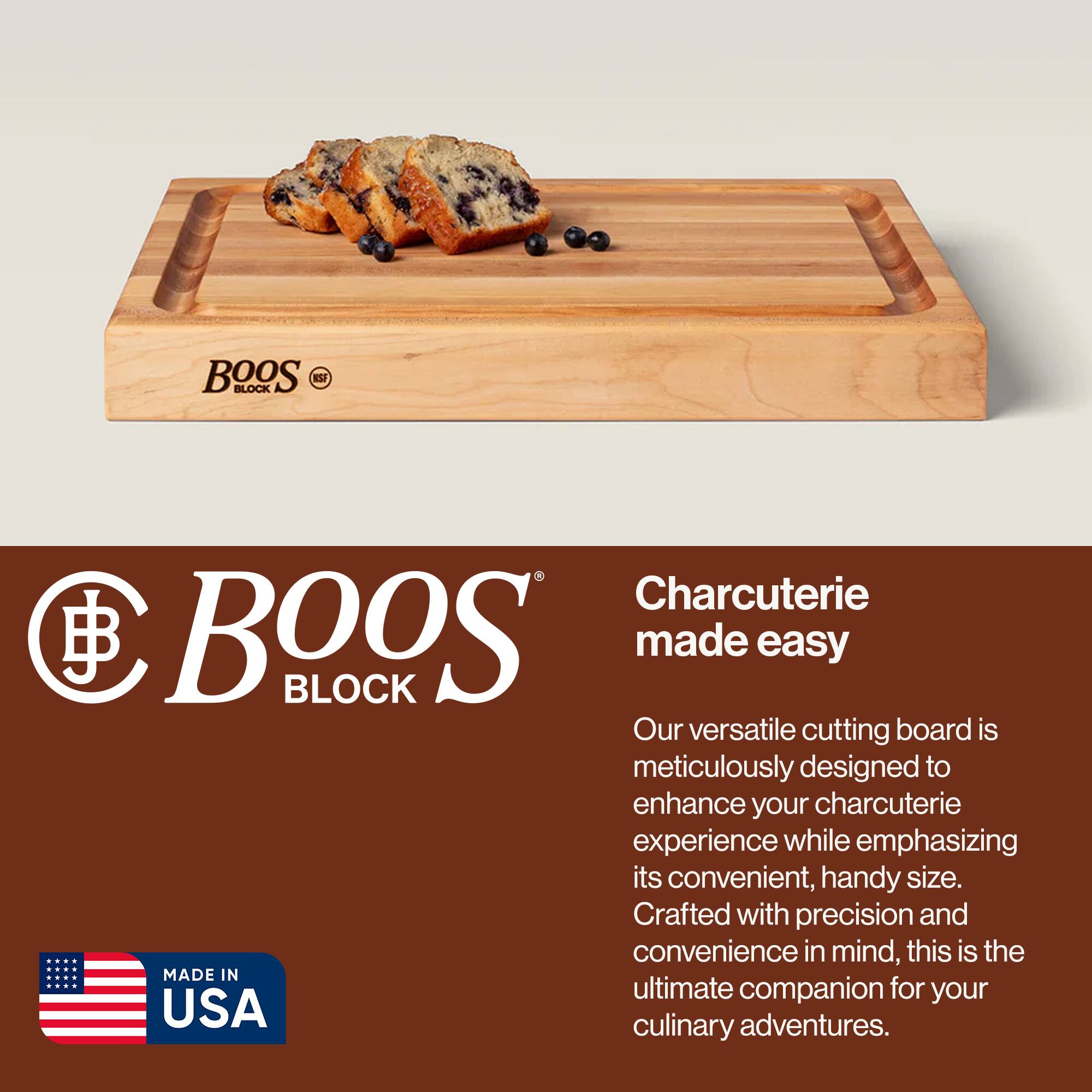 BOOS BLOCK Charcuterie made easy

Our versatile cutting board is meticulously designed to enhance your charcuterie experience while emphasizing its convenient, handy size. Crafted with precision and convenience in mind, this is the ultimate companion for your culinary adventures.

MADE IN USA