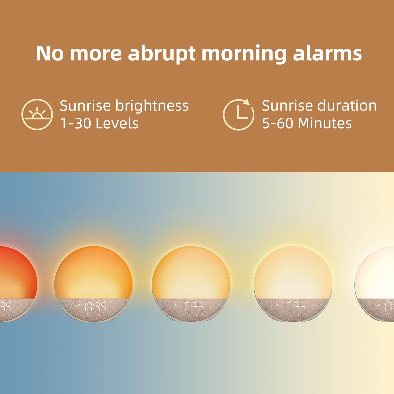 No more abrupt morning alarms

Sunrise brightness
1-30 Levels

Sunrise duration
5-60 Minutes