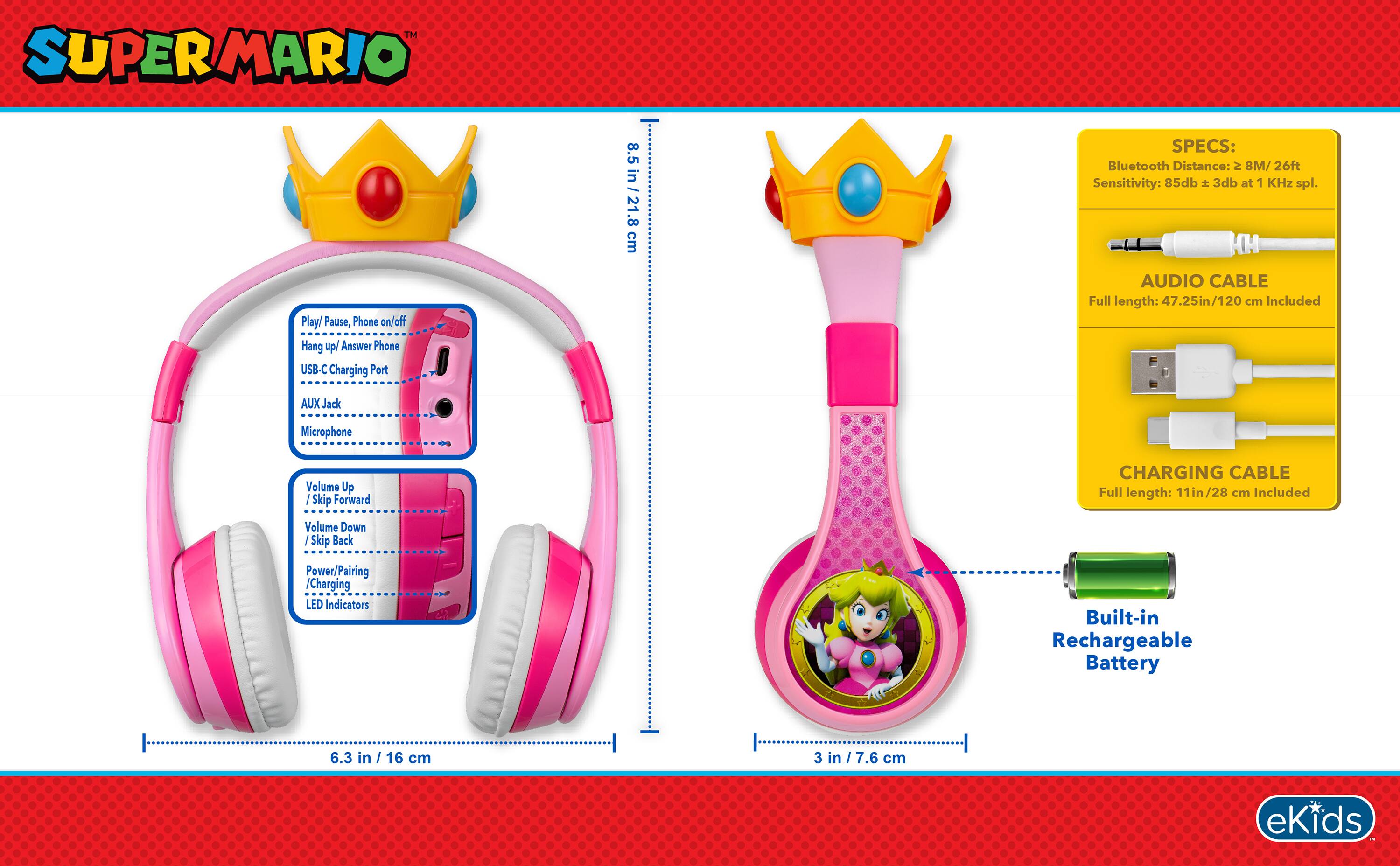 SUPERMARIO

8.5 in / 21.8 cm

SPECS: Bluetooth Distance: 8M / 26ft Sensitivity: 85db ± 3db at 1 KHz spl.

Play/ Pause, Phone on/off Hang up/ Answer Phone USB-C Charging Port

AUDIO CABLE Full length: 47.25in / 120 cm Included

AUX Jack

Microphone

Volume Up Skip Forward Volume Down Skip Back

CHARGING CABLE Full length: 11in / 28 cm Included

Power/Pairing /Charging LED Indicators

Built-in Rechargeable Battery

6.3 in / 16 cm

3 in / 7.6 cm

eKids