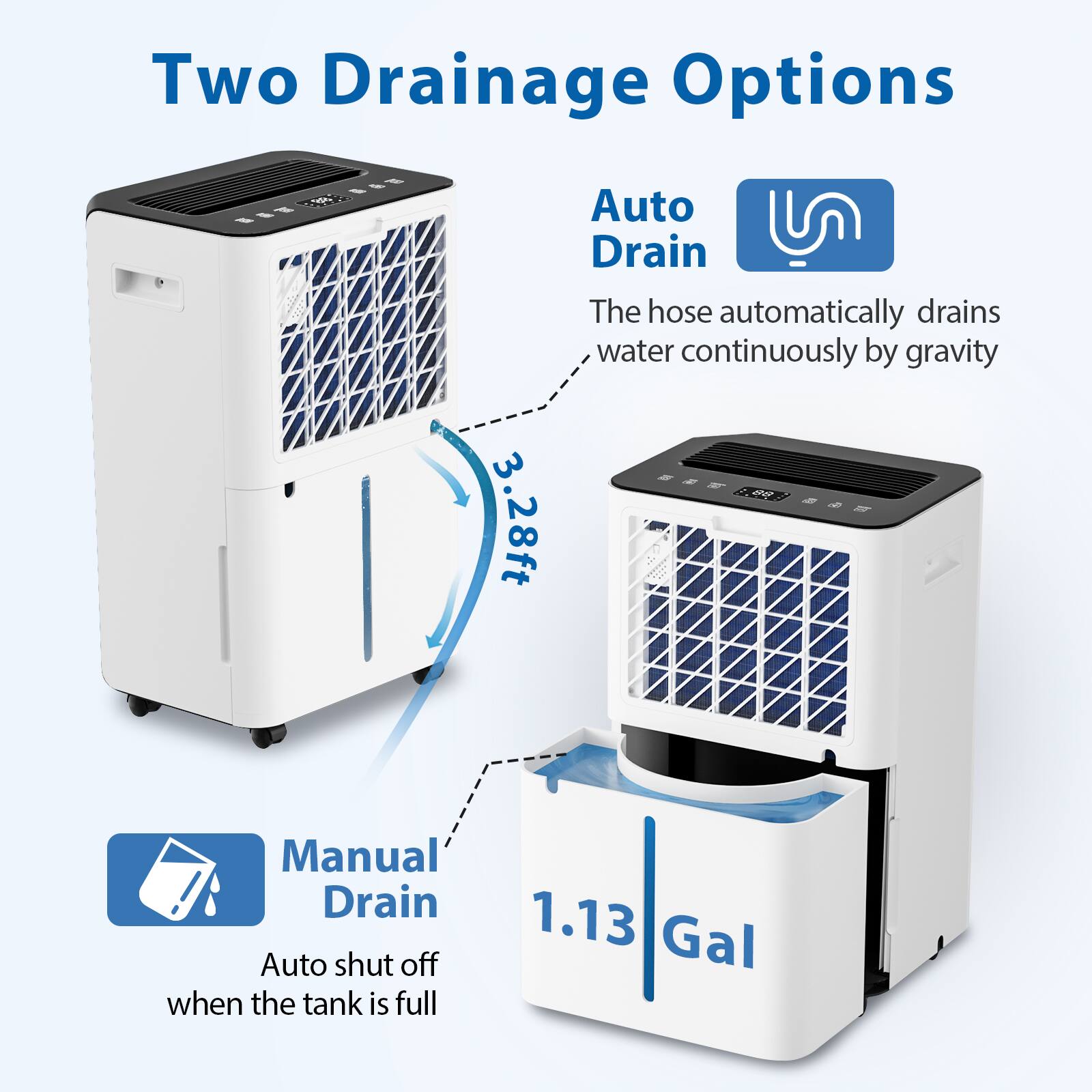 Two Drainage Options

Auto Drain
The hose automatically drains water continuously by gravity

Manual Drain
Auto shut off when the tank is full

3.28ft

1.13 Gal