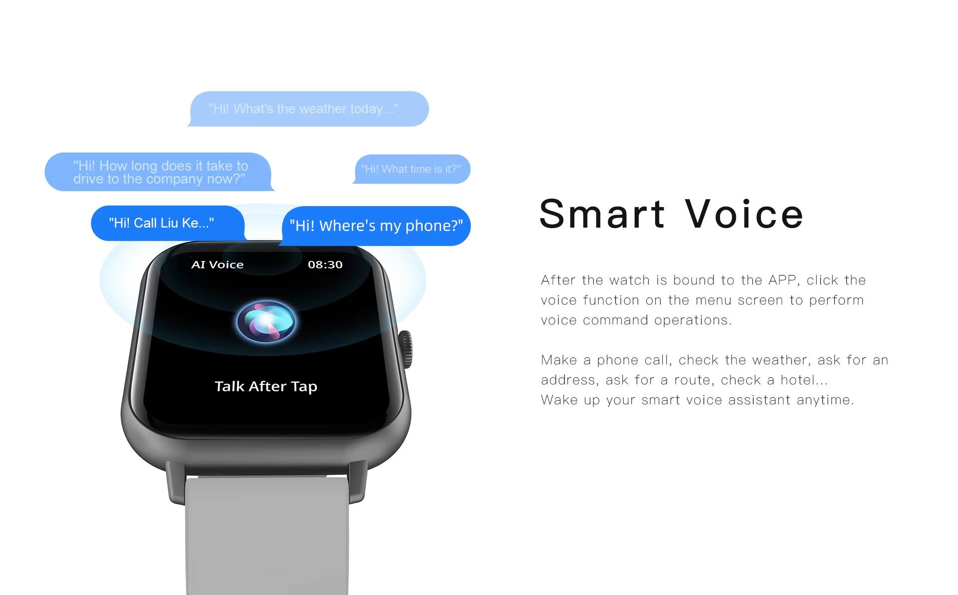 "Hi! What's the weather today..."  
"Hi! How long does it take to drive to the company now?"  
"Hi! Call Liu Ke..."  
"Hi! What time is it?"  
"Hi! Where's my phone?"  

Smart Voice AI Voice  
08:30  

After the watch is bound to the APP, click the voice function on the menu screen to perform voice command operations.  

Talk After Tap  

Make a phone call, check the weather, ask for an address, ask for a route, check a hotel...  
Wake up your smart voice assistant anytime.